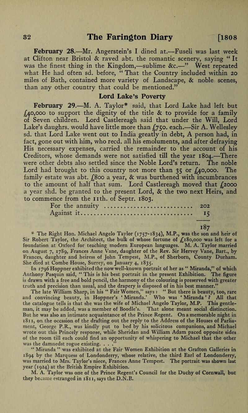 February 28.—Mr. Angerstein’s I dined at.—Fuseli was last week at Clifton near Bristol & raved abt. the romantic scenery, saying “ It was the finest thing in the Kingdom,—sublime &c.—” West repeated what He had often sd. before, “ That the Country included within 20 miles of Bath, contained more variety of Landscape, & noble scenes, than any other country that could be mentioned.” Lord Lake’s Poverty February 29.—M. A. Taylor* said, that Lord Lake had left but £40,000 to support the dignity of the title & to provide for a family of Seven children. Lord Castlereagh said that under the Will, Lord Lake’s daughrs. would have little more than £750. each.—Sir A. Wellesley sd. that Lord Lake went out to India greatly in debt, A person had, in fact, gone out with him, who reed, all his emoluments, and after defraying His necessary expenses, carried the remainder to the account of his Creditors, whose demands were not satisfied till the year 1804.—There were other debts also settled since the Noble Lord’s return. The noble Lord had brought to this country not more than 35 or £40,000. The family estate was abt. £800 a year, & was burthened with incumbrances to the amount of half that sum. Lord Castlereagh moved that £2000 a year shd. be granted to the present Lord, & the two next Heirs, and to commence from the nth. of Septr. 1803. For the annuity . 202 Against it. 15 187 * The Right Hon. Michael Angelo Taylor (1757-1834), M.P., was the son and heir of Sir Robert Taylor, the Architect, the bulk of whose fortune of ,£180,000 was left for a foundation at Oxford for teaching modern European languages. M. A. Taylor married on August 7, 1789, Frances Anne Vane, daughter of the Rev. Sir Hervey Vane, Bart., by Frances, daughter and heiress of John Tempest, M.P., of Sherborn, County Durham. She died at Combe House, Surrey, on January 4, 1835. In 1796 Hoppner exhibited the now well-known portrait of her as “ Miranda,” of which Anthony Pasquin said, “ This is his best portrait in the present Exhibition. The figure is drawn with a free and bold pencil, the harmony of the colouring is preserved with greater truth and precision than usual, and the drapery is disposed of in his best manner.” The late William Sharp, in his “ Fair Women,” says: “ But there is beauty, too, rare and convincing beauty, in Hoppner’s ‘ Miranda.’ Who was ‘ Miranda ’ ? All that the catalogue tells is that she was the wife of Michael Angelo Taylor, M.P. This gentle¬ man, it may be added, was a member of Boodle’s. That alone meant social distinction. But he was also an intimate acquaintance of the Prince Regent. On a memorable night in 1811, on the occasion of the drafting out the reply to the Address of the Houses of Parlia¬ ment, George P.R., was kindly put to bed by his solicitous companions, and Michael wrote out this Princely response, while Sheridan and William Adam paced opposite sides of the room till each could find an opportunity of whispering to Michael that the other was the damnedst rogue existing. . . .” “ Miranda ” was exhibited at the Fair Women Exhibition at the Grafton Galleries in 1894 by the Marquess of Londonderry, whose relative, the third Earl of Londonderry, was married to Mrs. Taylor’s niece, Frances Anne Tempest. The portrait was shown last year (1924) at the British Empire Exhibition. M. A. Taylor was one of the Prince Regent’s Council for the Duchy of Cornwall, but they became estranged in 1811, says the D.N.B.