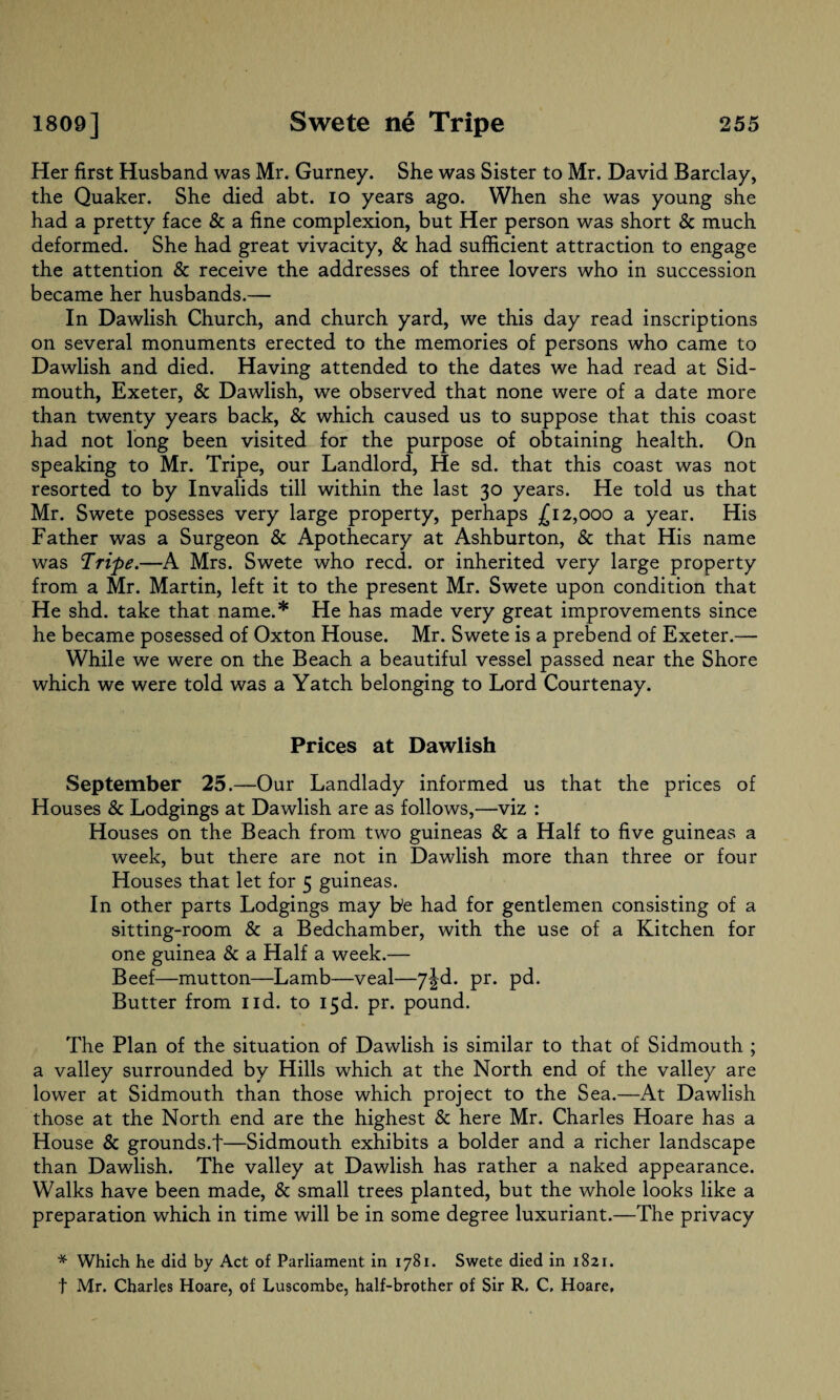 Her first Husband was Mr. Gurney. She was Sister to Mr. David Barclay, the Quaker. She died abt. io years ago. When she was young she had a pretty face & a fine complexion, but Her person was short & much deformed. She had great vivacity, & had sufficient attraction to engage the attention & receive the addresses of three lovers who in succession became her husbands.— In Dawlish Church, and church yard, we this day read inscriptions on several monuments erected to the memories of persons who came to Dawlish and died. Having attended to the dates we had read at Sid- mouth, Exeter, & Dawlish, we observed that none were of a date more than twenty years back, & which caused us to suppose that this coast had not long been visited for the purpose of obtaining health. On speaking to Mr. Tripe, our Landlord, He sd. that this coast was not resorted to by Invalids till within the last 30 years. He told us that Mr. Swete posesses very large property, perhaps £12,000 a year. His Father was a Surgeon & Apothecary at Ashburton, & that His name was Tripe.—A Mrs. Swete who reed, or inherited very large property from a Mr. Martin, left it to the present Mr. Swete upon condition that He shd. take that name.* He has made very great improvements since he became posessed of Oxton House. Mr. Swete is a prebend of Exeter.— While we were on the Beach a beautiful vessel passed near the Shore which we were told was a Yatch belonging to Lord Courtenay. Prices at Dawlish September 25.—Our Landlady informed us that the prices of Houses & Lodgings at Dawlish are as follows,—viz : Houses on the Beach from two guineas & a Half to five guineas a week, but there are not in Dawlish more than three or four Houses that let for 5 guineas. In other parts Lodgings may be had for gentlemen consisting of a sitting-room & a Bedchamber, with the use of a Kitchen for one guinea & a Half a week.— Beef—mutton—Lamb—veal—7^d. pr. pd. Butter from lid. to 13d. pr. pound. The Plan of the situation of Dawlish is similar to that of Sidmouth ; a valley surrounded by Hills which at the North end of the valley are lower at Sidmouth than those which project to the Sea.—At Dawlish those at the North end are the highest & here Mr. Charles Hoare has a House & grounds.f—Sidmouth exhibits a bolder and a richer landscape than Dawlish. The valley at Dawlish has rather a naked appearance. Walks have been made, & small trees planted, but the whole looks like a preparation which in time will be in some degree luxuriant.—The privacy * Which he did by Act of Parliament in 1781. Swete died in 1821. t Mr. Charles Hoare, of Luscombe, half-brother of Sir R. C, Hoare,