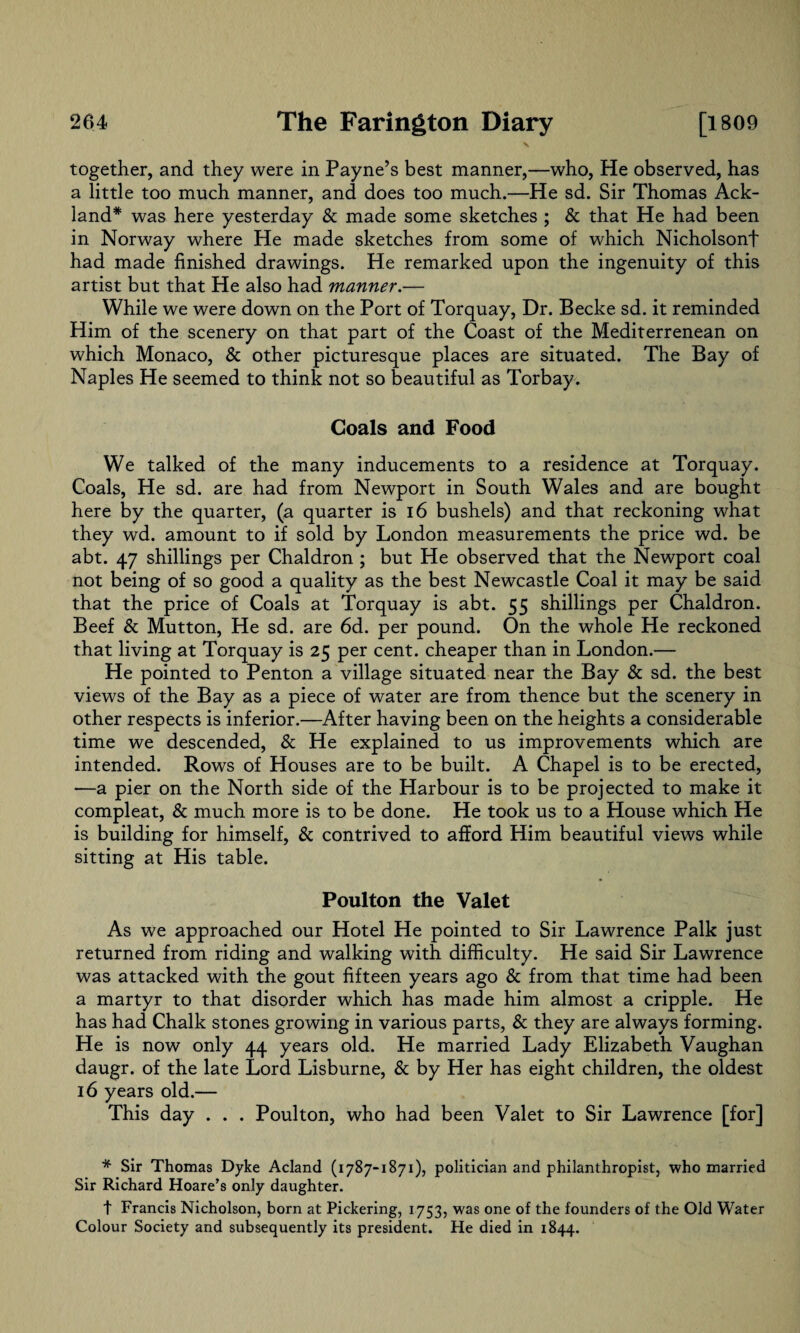 \ together, and they were in Payne’s best manner,—who, He observed, has a little too much manner, and does too much.—He sd. Sir Thomas Ack- land* was here yesterday & made some sketches ; & that He had been in Norway where He made sketches from some of which Nicholsonf had made finished drawings. He remarked upon the ingenuity of this artist but that He also had manner.— While we were down on the Port of Torquay, Dr. Becke sd. it reminded Him of the scenery on that part of the Coast of the Mediterrenean on which Monaco, & other picturesque places are situated. The Bay of Naples He seemed to think not so beautiful as Torbay. Coals and Food We talked of the many inducements to a residence at Torquay. Coals, He sd. are had from Newport in South Wales and are bought here by the quarter, (a quarter is 16 bushels) and that reckoning what they wd. amount to if sold by London measurements the price wd. be abt. 47 shillings per Chaldron ; but He observed that the Newport coal not being of so good a quality as the best Newcastle Coal it may be said that the price of Coals at Torquay is abt. 55 shillings per Chaldron. Beef & Mutton, He sd. are 6d. per pound. On the whole He reckoned that living at Torquay is 25 per cent, cheaper than in London.— He pointed to Penton a village situated near the Bay & sd. the best views of the Bay as a piece of water are from thence but the scenery in other respects is inferior.—After having been on the heights a considerable time we descended, & He explained to us improvements which are intended. Rows of Houses are to be built. A Chapel is to be erected, —a pier on the North side of the Harbour is to be projected to make it compleat, & much more is to be done. He took us to a House which He is building for himself, & contrived to afford Him beautiful views while sitting at His table. Poulton the Valet As we approached our Hotel He pointed to Sir Lawrence Palk just returned from riding and walking with difficulty. He said Sir Lawrence was attacked with the gout fifteen years ago & from that time had been a martyr to that disorder which has made him almost a cripple. He has had Chalk stones growing in various parts, & they are always forming. He is now only 44 years old. He married Lady Elizabeth Vaughan daugr. of the late Lord Lisburne, & by Her has eight children, the oldest 16 years old.— This day . . . Poulton, who had been Valet to Sir Lawrence [for] * Sir Thomas Dyke Acland (1787-1871), politician and philanthropist, who married Sir Richard Hoare’s only daughter. t Francis Nicholson, born at Pickering, 1753, was one of the founders of the Old Water Colour Society and subsequently its president. He died in 1844.