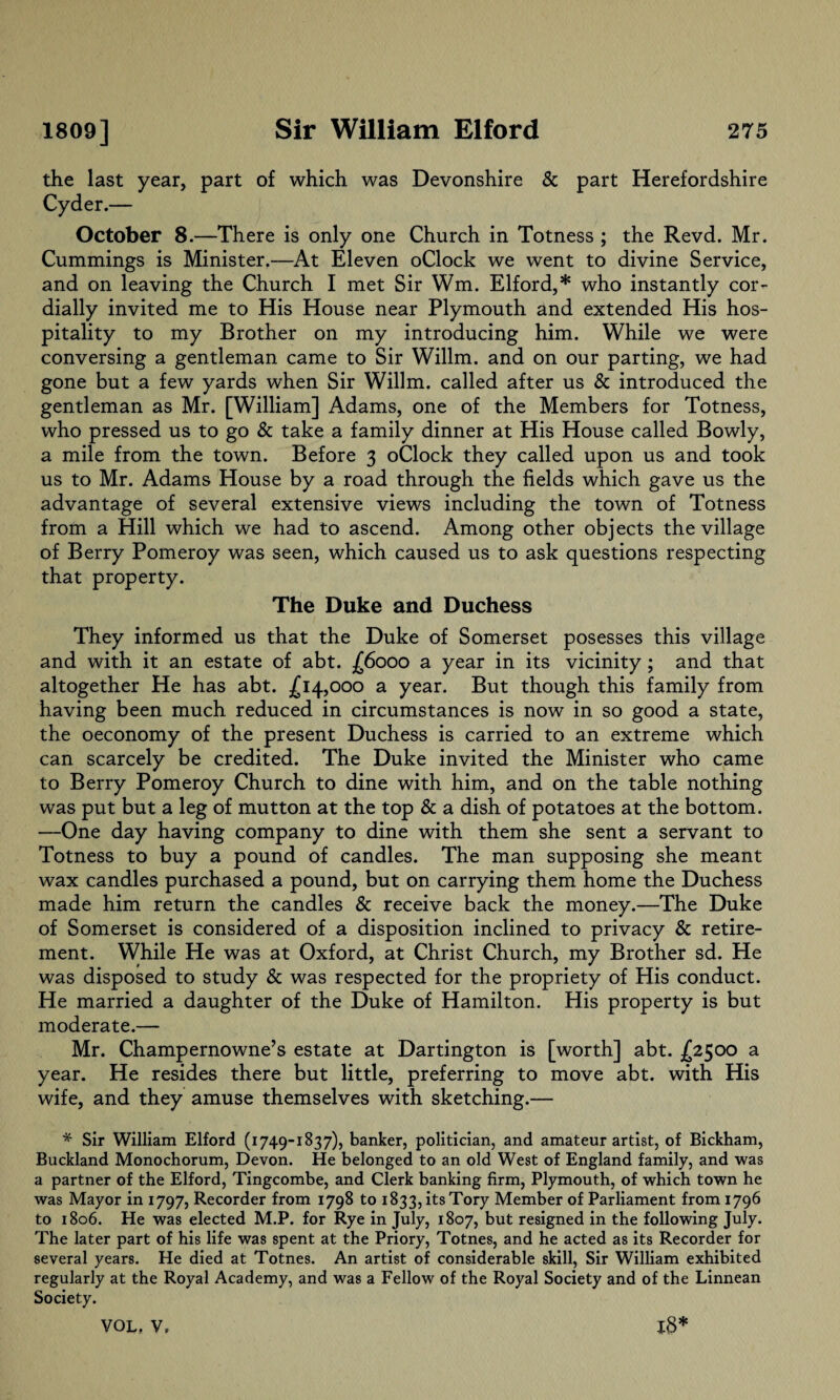 the last year, part of which was Devonshire & part Herefordshire Cyder.— October 8.—There is only one Church in Totness ; the Revd. Mr. Cummings is Minister.—At Eleven oClock we went to divine Service, and on leaving the Church I met Sir Wm. Elford,* who instantly cor¬ dially invited me to His House near Plymouth and extended His hos¬ pitality to my Brother on my introducing him. While we were conversing a gentleman came to Sir Willm. and on our parting, we had gone but a few yards when Sir Willm. called after us & introduced the gentleman as Mr. [William] Adams, one of the Members for Totness, who pressed us to go & take a family dinner at His House called Bowly, a mile from the town. Before 3 oClock they called upon us and took us to Mr. Adams House by a road through the fields which gave us the advantage of several extensive views including the town of Totness from a Hill which we had to ascend. Among other objects the village of Berry Pomeroy was seen, which caused us to ask questions respecting that property. The Duke and Duchess They informed us that the Duke of Somerset posesses this village and with it an estate of abt. £6000 a year in its vicinity; and that altogether He has abt. £14,000 a year. But though this family from having been much reduced in circumstances is now in so good a state, the oeconomy of the present Duchess is carried to an extreme which can scarcely be credited. The Duke invited the Minister who came to Berry Pomeroy Church to dine with him, and on the table nothing was put but a leg of mutton at the top & a dish of potatoes at the bottom. —One day having company to dine with them she sent a servant to Totness to buy a pound of candles. The man supposing she meant wax candles purchased a pound, but on carrying them home the Duchess made him return the candles & receive back the money.—The Duke of Somerset is considered of a disposition inclined to privacy & retire¬ ment. While He was at Oxford, at Christ Church, my Brother sd. He was disposed to study & was respected for the propriety of His conduct. He married a daughter of the Duke of Hamilton. His property is but moderate.— Mr. Champernowne’s estate at Dartington is [worth] abt. £2500 a year. He resides there but little, preferring to move abt. with His wife, and they amuse themselves with sketching.— * Sir William Elford (1749-1837), banker, politician, and amateur artist, of Bickham, Buckland Monochorum, Devon. He belonged to an old West of England family, and was a partner of the Elford, Tingcombe, and Clerk banking firm, Plymouth, of which town he was Mayor in 1797, Recorder from 1798 to 1833, its Tory Member of Parliament from 1796 to 1806. He was elected M.P. for Rye in July, 1807, but resigned in the following July. The later part of his life was spent at the Priory, Totnes, and he acted as its Recorder for several years. He died at Totnes. An artist of considerable skill, Sir William exhibited regularly at the Royal Academy, and was a Fellow of the Royal Society and of the Linnean Society.