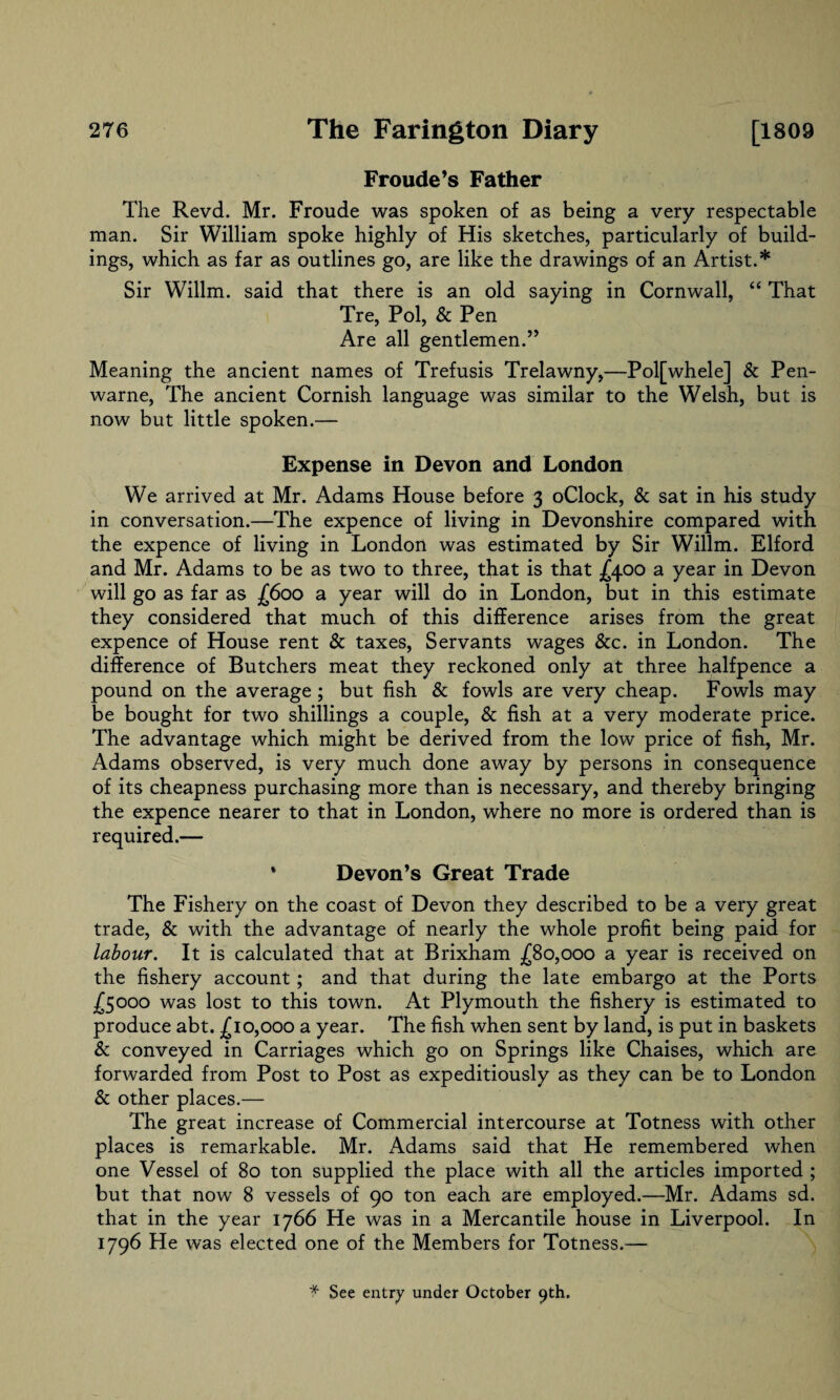 Froude’s Father The Revd. Mr. Froude was spoken of as being a very respectable man. Sir William spoke highly of His sketches, particularly of build¬ ings, which as far as outlines go, are like the drawings of an Artist.* Sir Willm. said that there is an old saying in Cornwall, “ That Tre, Pol, & Pen Are all gentlemen.” Meaning the ancient names of Trefusis Trelawny,—Polfwhele] & Pen- warne, The ancient Cornish language was similar to the Welsh, but is now but little spoken.— Expense in Devon and London We arrived at Mr. Adams House before 3 oClock, & sat in his study in conversation.—The expence of living in Devonshire compared with the expence of living in London was estimated by Sir Willm. Elford and Mr. Adams to be as two to three, that is that £400 a year in Devon will go as far as £600 a year will do in London, but in this estimate they considered that much of this difference arises from the great expence of House rent & taxes, Servants wages &c. in London. The difference of Butchers meat they reckoned only at three halfpence a pound on the average ; but fish & fowls are very cheap. Fowls may be bought for two shillings a couple, & fish at a very moderate price. The advantage which might be derived from the low price of fish, Mr. Adams observed, is very much done away by persons in consequence of its cheapness purchasing more than is necessary, and thereby bringing the expence nearer to that in London, where no more is ordered than is required.— * Devon’s Great Trade The Fishery on the coast of Devon they described to be a very great trade, & with the advantage of nearly the whole profit being paid for labour. It is calculated that at Brixham £80,000 a year is received on the fishery account; and that during the late embargo at the Ports £5000 was lost to this town. At Plymouth the fishery is estimated to produce abt. £10,000 a year. The fish when sent by land, is put in baskets & conveyed in Carriages which go on Springs like Chaises, which are forwarded from Post to Post as expeditiously as they can be to London & other places.— The great increase of Commercial intercourse at Totness with other places is remarkable. Mr. Adams said that He remembered when one Vessel of 80 ton supplied the place with all the articles imported ; but that now 8 vessels of 90 ton each are employed.—Mr. Adams sd. that in the year 1766 He was in a Mercantile house in Liverpool. In 1796 He was elected one of the Members for Totness.— f See entry under October 9th.