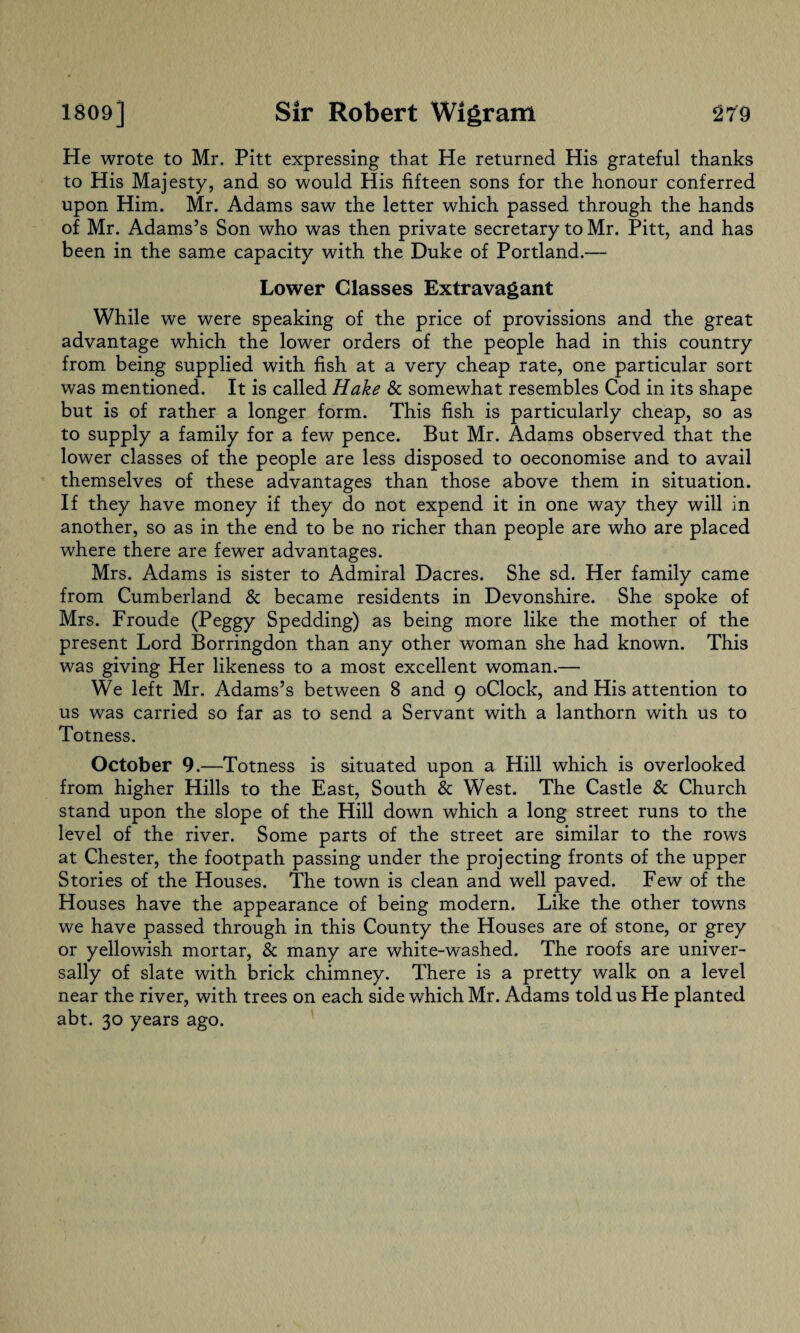 He wrote to Mr. Pitt expressing that He returned His grateful thanks to His Majesty, and so would His fifteen sons for the honour conferred upon Him. Mr. Adams saw the letter which passed through the hands of Mr. Adams’s Son who was then private secretary to Mr. Pitt, and has been in the same capacity with the Duke of Portland.— Lower Classes Extravagant While we were speaking of the price of provisions and the great advantage which the lower orders of the people had in this country from being supplied with fish at a very cheap rate, one particular sort was mentioned. It is called Hake & somewhat resembles Cod in its shape but is of rather a longer form. This fish is particularly cheap, so as to supply a family for a few pence. But Mr. Adams observed that the lower classes of the people are less disposed to oeconomise and to avail themselves of these advantages than those above them in situation. If they have money if they do not expend it in one way they will in another, so as in the end to be no richer than people are who are placed where there are fewer advantages. Mrs. Adams is sister to Admiral Dacres. She sd. Her family came from Cumberland & became residents in Devonshire. She spoke of Mrs. Froude (Peggy Spedding) as being more like the mother of the present Lord Borringdon than any other woman she had known. This was giving Her likeness to a most excellent woman.— We left Mr. Adams’s between 8 and 9 oClock, and His attention to us was carried so far as to send a Servant with a lanthorn with us to Totness. October 9.—Totness is situated upon a Hill which is overlooked from higher Hills to the East, South & West. The Castle & Church stand upon the slope of the Hill down which a long street runs to the level of the river. Some parts of the street are similar to the rows at Chester, the footpath passing under the projecting fronts of the upper Stories of the Houses. The town is clean and well paved. Few of the Houses have the appearance of being modern. Like the other towns we have passed through in this County the Houses are of stone, or grey or yellowish mortar, & many are white-washed. The roofs are univer¬ sally of slate with brick chimney. There is a pretty walk on a level near the river, with trees on each side which Mr. Adams told us He planted abt. 30 years ago.