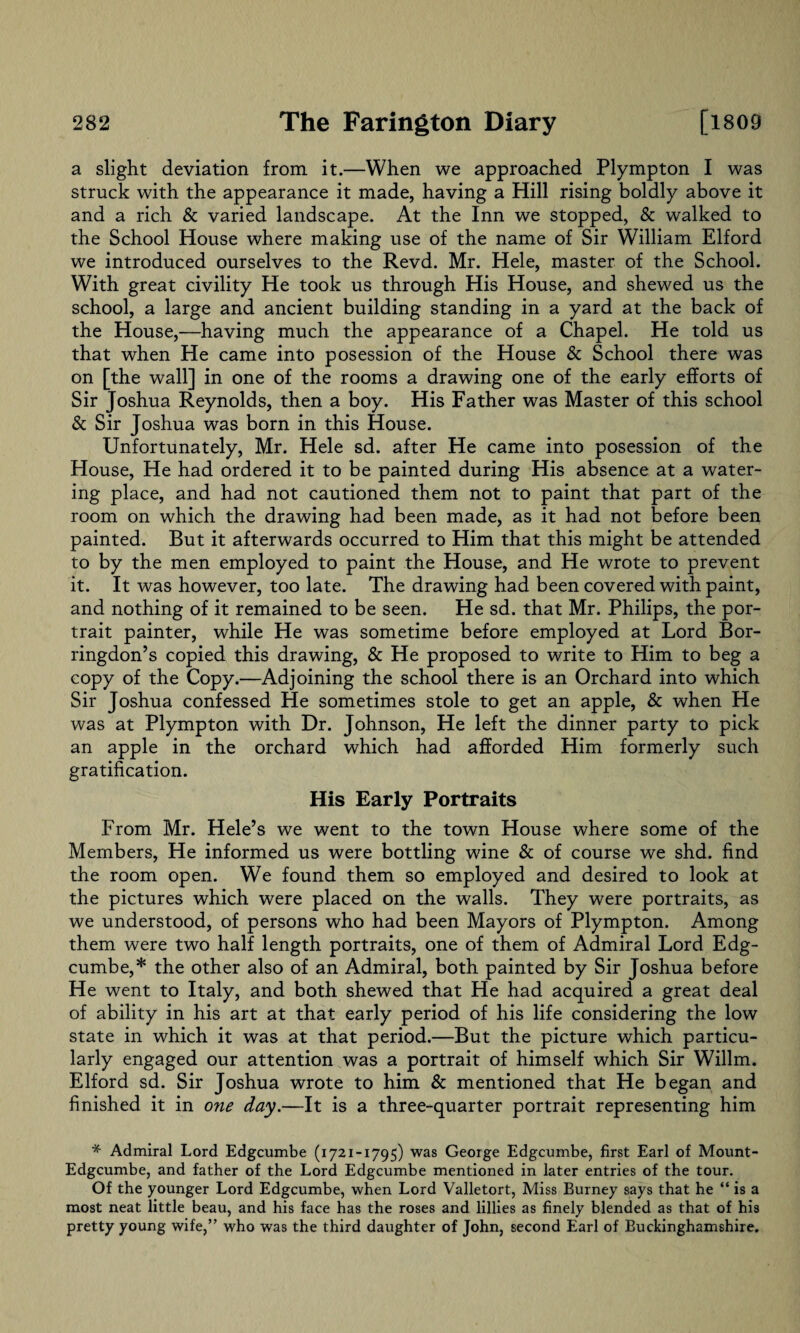 a slight deviation from it.—When we approached Plympton I was struck with the appearance it made, having a Hill rising boldly above it and a rich & varied landscape. At the Inn we stopped, & walked to the School House where making use of the name of Sir William Elford we introduced ourselves to the Revd. Mr. Hele, master of the School. With great civility He took us through His House, and shewed us the school, a large and ancient building standing in a yard at the back of the House,—having much the appearance of a Chapel. He told us that when He came into posession of the House & School there was on [the wall] in one of the rooms a drawing one of the early efforts of Sir Joshua Reynolds, then a boy. His Father was Master of this school & Sir Joshua was born in this House. Unfortunately, Mr. Hele sd. after He came into posession of the blouse, He had ordered it to be painted during His absence at a water¬ ing place, and had not cautioned them not to paint that part of the room on which the drawing had been made, as it had not before been painted. But it afterwards occurred to Him that this might be attended to by the men employed to paint the House, and He wrote to prevent it. It was however, too late. The drawing had been covered with paint, and nothing of it remained to be seen. He sd. that Mr. Philips, the por¬ trait painter, while He was sometime before employed at Lord Bor- ringdon’s copied this drawing, & He proposed to write to Him to beg a copy of the Copy.—Adjoining the school there is an Orchard into which Sir Joshua confessed He sometimes stole to get an apple, & when He was at Plympton with Dr. Johnson, He left the dinner party to pick an apple in the orchard which had afforded Him formerly such gratification. His Early Portraits From Mr. Hele’s we went to the town House where some of the Members, He informed us were bottling wine & of course we shd. find the room open. We found them so employed and desired to look at the pictures which were placed on the walls. They were portraits, as we understood, of persons who had been Mayors of Plympton. Among them were two half length portraits, one of them of Admiral Lord Edg¬ cumbe,* the other also of an Admiral, both painted by Sir Joshua before He went to Italy, and both shewed that He had acquired a great deal of ability in his art at that early period of his life considering the low state in which it was at that period.—But the picture which particu¬ larly engaged our attention was a portrait of himself which Sir Willm. Elford sd. Sir Joshua wrote to him & mentioned that He began and finished it in one day.—It is a three-quarter portrait representing him * Admiral Lord Edgcumbe (1721-1795) was Geoige Edgcumbe, first Earl of Mount- Edgcumbe, and father of the Lord Edgcumbe mentioned in later entries of the tour. Of the younger Lord Edgcumbe, when Lord Valletort, Miss Burney says that he “ is a most neat little beau, and his face has the roses and fillies as finely blended as that of his pretty young wife,” who was the third daughter of John, second Earl of Buckinghamshire.