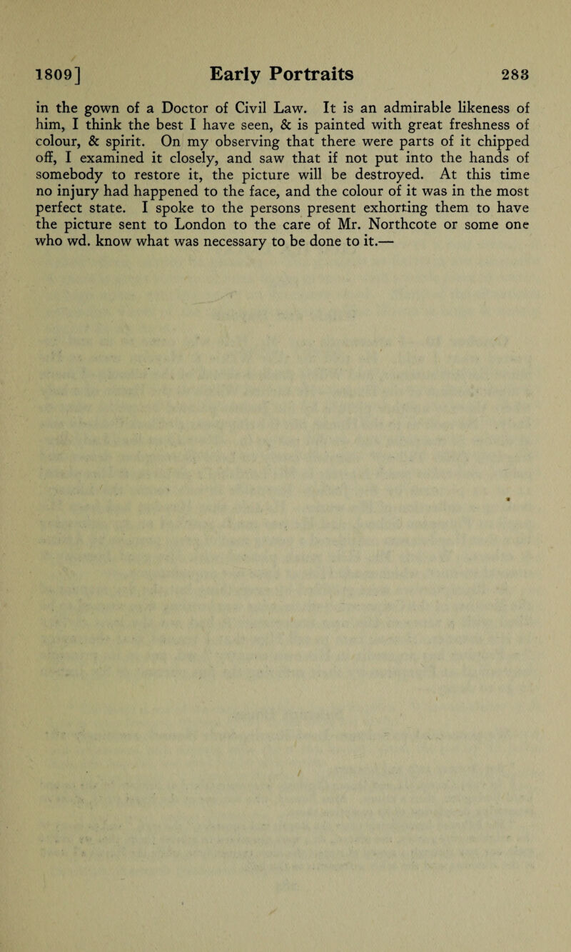 in the gown of a Doctor of Civil Law. It is an admirable likeness of him, I think the best I have seen, & is painted with great freshness of colour, & spirit. On my observing that there were parts of it chipped off, I examined it closely, and saw that if not put into the hands of somebody to restore it, the picture will be destroyed. At this time no injury had happened to the face, and the colour of it was in the most perfect state. I spoke to the persons present exhorting them to have the picture sent to London to the care of Mr. Northcote or some one who wd. know what was necessary to be done to it.—