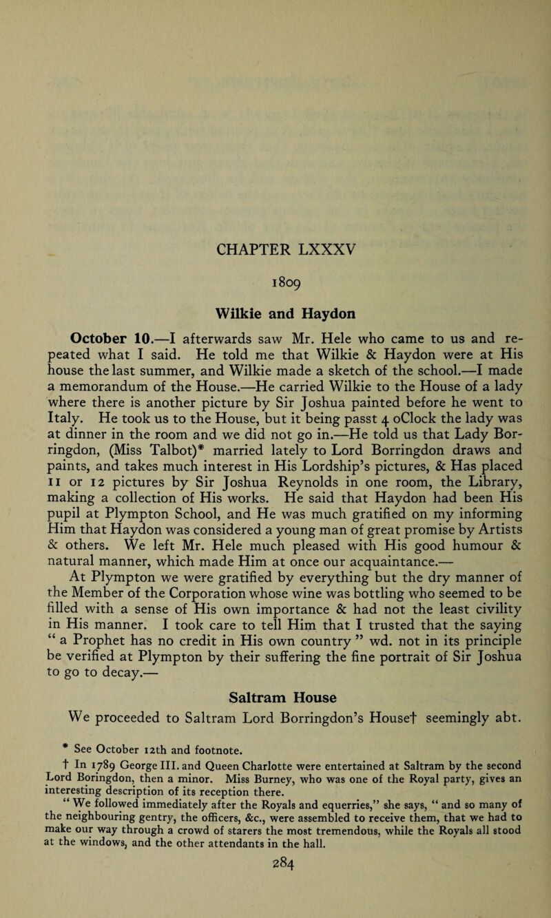 1809 Wilkie and Hay don October 10.—I afterwards saw Mr. Hele who came to us and re¬ peated what I said. He told me that Wilkie & Haydon were at His house the last summer, and Wilkie made a sketch of the school.—I made a memorandum of the House.—He carried Wilkie to the House of a lady where there is another picture by Sir Joshua painted before he went to Italy. He took us to the House, but it being passt 4 oClock the lady was at dinner in the room and we did not go in.—He told us that Lady Bor- ringdon, (Miss Talbot)* married lately to Lord Borringdon draws and paints, and takes much interest in His Lordship’s pictures, & Has placed 11 or 12 pictures by Sir Joshua Reynolds in one room, the Library, making a collection of His works. He said that Haydon had been His pupil at Plympton School, and He was much gratified on my informing Him that Haydon was considered a young man of great promise by Artists & others. We left Mr. Hele much pleased with His good humour & natural manner, which made Him at once our acquaintance.— At Plympton we were gratified by everything but the dry manner of the Member of the Corporation whose wine was bottling who seemed to be filled with a sense of His own importance & had not the least civility in His manner. I took care to tell Him that I trusted that the saying “ a Prophet has no credit in His own country ” wd. not in its principle be verified at Plympton by their suffering the fine portrait of Sir Joshua to go to decay.— Saltram House We proceeded to Saltram Lord Borringdon’s Houset seemingly abt. * See October 12th and footnote. t In 1789 George III. and Queen Charlotte were entertained at Saltram by the second Lord Boringdon, then a minor. Miss Burney, who was one of the Royal party, gives an interesting description of its reception there. “ We followed immediately after the Royals and equerries,” she says, “ and so many of the neighbouring gentry, the officers, &c., were assembled to receive them, that we had to make our way through a crowd of starers the most tremendous, while the Royals all stood at the windows, and the other attendants in the hall.