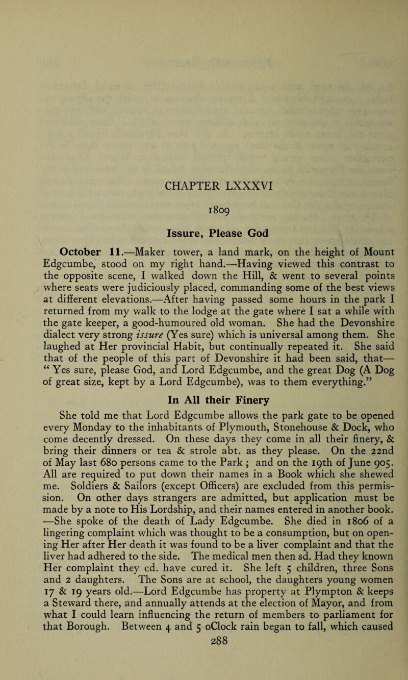 1809 Issure, Please God October 11.—Maker tower, a land mark, on the height of Mount Edgcumbe, stood on my right hand.—Having viewed this contrast to the opposite scene, I walked down the Hill, & went to several points where seats were judiciously placed, commanding some of the best views at different elevations.—After having passed some hours in the park I returned from my walk to the lodge at the gate where I sat a while with the gate keeper, a good-humoured old woman. She had the Devonshire dialect very strong issure (Yes sure) which is universal among them. She laughed at Her provincial Habit, but continually repeated it. She said that of the people of this part of Devonshire it had been said, that— “ Yes sure, please God, and Lord Edgcumbe, and the great Dog (A Dog of great size, kept by a Lord Edgcumbe), was to them everything.” In All their Finery She told me that Lord Edgcumbe allows the park gate to be opened every Monday to the inhabitants of Plymouth, Stonehouse & Dock, who come decently dressed. On these days they come in all their finery, & bring their dinners or tea & strole abt. as they please. On the 22nd of May last 680 persons came to the Park ; and on the 19th of June 905. All are required to put down their names in a Book which she shewed me. Soldiers & Sailors (except Officers) are excluded from this permis¬ sion. On other days strangers are admitted, but application must be made by a note to His Lordship, and their names entered in another book. -—She spoke of the death of Lady Edgcumbe. She died in 1806 of a lingering complaint which was thought to be a consumption, but on open¬ ing Her after Her death it was found to be a liver complaint and that the liver had adhered to the side. The medical men then sd. Had they known Her complaint they cd. have cured it. She left 5 children, three Sons and 2 daughters. The Sons are at school, the daughters young women 17 & 19 years old.—Lord Edgcumbe has property at Plympton & keeps a Steward there, and annually attends at the election of Mayor, and from what I could learn influencing the return of members to parliament for that Borough. Between 4 and 5 oClock rain began to fall, which caused