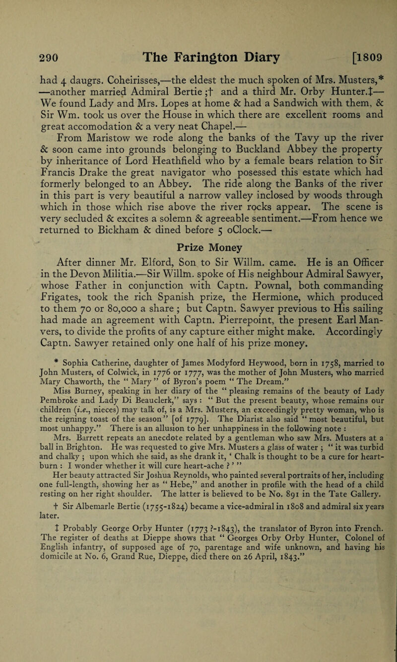 had 4 daugrs. Coheirisses,—the eldest the much spoken of Mrs. Musters,* —another married Admiral Bertie;+ and a third Mr. Orby Hunter.t— We found Lady and Mrs. Lopes at home & had a Sandwich with them, & Sir Wm. took us over the House in which there are excellent rooms and great accomodation & a very neat Chapel.— From Maristow we rode along the banks of the Tavy up the river & soon came into grounds belonging to Buckland Abbey the property by inheritance of Lord Heathfield who by a female bears relation to Sir Francis Drake the great navigator who posessed this estate which had formerly belonged to an Abbey. The ride along the Banks of the river in this part is very beautiful a narrow valley inclosed by woods through which in those which rise above the river rocks appear. The scene is very secluded & excites a solemn & agreeable sentiment.—From hence we returned to Bickham & dined before 5 oClock.— Prize Money After dinner Mr, Elford, Son to Sir Willm. came. He is an Officer in the Devon Militia.-—Sir Willm. spoke of His neighbour Admiral Sawyer, whose Father in conjunction with Captn. Pownal, both commanding Frigates, took the rich Spanish prize, the Hermione, which produced to them 70 or 80,000 a share ; but Captn. Sawyer previous to His sailing had made an agreement with Captn. Pierrepoint, the present Earl Man- vers, to divide the profits of any capture either might make. Accordingly Captn. Sawyer retained only one half of his prize money. * Sophia Catherine, daughter of James Modyford Heywood, born in 1758, married to John Musters, of Colwick, in 1776 or 1777, was the mother of John Musters, who married Mary Chaworth, the “ Mary ” of Byron’s poem “ The Dream.” Miss Burney, speaking in her diary of the “ pleasing remains of the beauty of Lady Pembroke and Lady Di Beauclerk,” says: “ But the present beauty, whose remains our children (i.e., nieces) may talk of, is a Mrs. Musters, an exceedingly pretty woman, who is the reigning toast of the season” [of 1779]. The Diarist also said “most beautiful, but most unhappy.” There is an allusion to her unhappiness in the following note : Mrs. Barrett repeats an anecdote related by a gentleman who saw Mrs. Musters at a ball in Brighton. He was requested to give Mrs. Musters a glass of water 5 “ it was turbid and chalky ; upon which she said, as she drank it, ‘ Chalk is thought to be a cure for heart¬ burn : I wonder whether it will cure heart-ache ? ’ ” Her beauty attracted Sir Joshua Reynolds, who painted several portraits of her, including one full-length, showing her as “ Hebe,” and another in profile with the head of a child resting on her right shoulder. The latter is believed to be No. 891 in the Tate Gallery. t Sir Albemarle Bertie (1755-1824) became a vice-admiral in 1808 and admiral six years later. X Probably George Orby Hunter (1773 ?-i843), the translator of Byron into French. The register of deaths at Dieppe shows that “ Georges Orby Orby Hunter, Colonel of English infantry, of supposed age of 70, parentage and wife unknown, and having his domicile at No. 6, Grand Rue, Dieppe, died there on 26 April, 1843.”