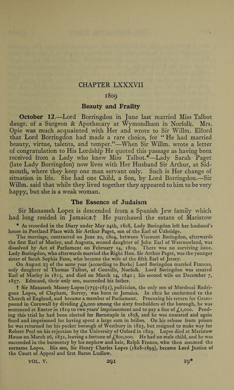 1809 Beauty and Frailty October 12.—Lord Borringdon in June last married Miss Talbot daugr. of a Surgeon & Apothecary at Wymondham in Norfolk. Mrs. Opie was much acquainted with Her and wrote to Sir Willm. Elford that Lord Borringdon had made a rare choice, for “ He had married beauty, virtue, talents, and temper.”—When Sir Willm. wrote a letter of congratulation to His Lordship He quoted this passage as having been received from a Lady who knew Miss Talbot.*—Lady Sarah Paget (late Lady Borringdon) now lives with Her Husband Sir Arthur, at Sid- mouth, where they keep one man servant only. Such is Her change of situation in life. She had one Child, a Son, by Lord Borringdon.—Sir Willm. said that while they lived together they appeared to him to be very happy, but she is a weak woman. The Essence of Judaism Sir Manasseh Lopez is descended from a Spanish Jew family which had long resided in Jamaica.f He purchased the estate of Maristow * As recorded in the Diary under May 24th, 1808, Lady Boringdon left her husband’s house in Portland Place with Sir Arthur Paget, son of the Earl of Uxbridge. The marriage, contracted on June 20, 1804, between Viscount Boringdon, afterwards the first Earl of Morley, and Augusta, second daughter of John Earl of Westmorland, was dissolved by Act of Parliament on February 14, 1809. There was no surviving issue. Lady Boringdon, who afterwards married the Right Hon. Sir Arthur Paget, was the younger sister of Sarah Sophia Fane, who became the wife of the fifth Earl of Jersey. On August 23 of the same year (according to Burke) Lord Boringdon married Frances, only daughter of Thomas Talbot, of Gonville, Norfolk. Lord Boringdon was created Earl of Morley in 1815, and died on March 14, 1840 5 his second wife on December 7, 1857. Edmund, their only son, succeeded his father. t Sir Manasseh Massey Lopes (1755-1831), politician, the only son of Mordecai Rodri¬ guez Lopes, of Clapham, Surrey, was born in Jamaica. In 1802 he conformed to the Church of England, and became a member of Parliament. Procuring his return for Gram- pound in Cornwall by dividing £2,000 among the sixty freeholders of the borough, he was sentenced at Exeter in 1819 to two years’ imprisonment and to pay a fine of ^1,000. Pend¬ ing this trial he had been elected for Barnstaple in 1818, and he was unseated and again fined and imprisoned for having spent a large sum in bribes. On his release from prison he was returned for his pocket borough of Westbury in 1823, but resigned to make way for Robert Peel on his rejection by the University of Oxford in 1829. Lopes died at Maristow House on March 26, 1831, leaving a fortune of ,£800,000. He had no male child, and he was succeeded in the baronetcy by his nephew and heir, Ralph Franco, who then assumed the surname Lopes. His son, Sir Henry Charles Lopes (1828-1899), became Lord Justice of the Court of Appeal and first Baron Ludlow.