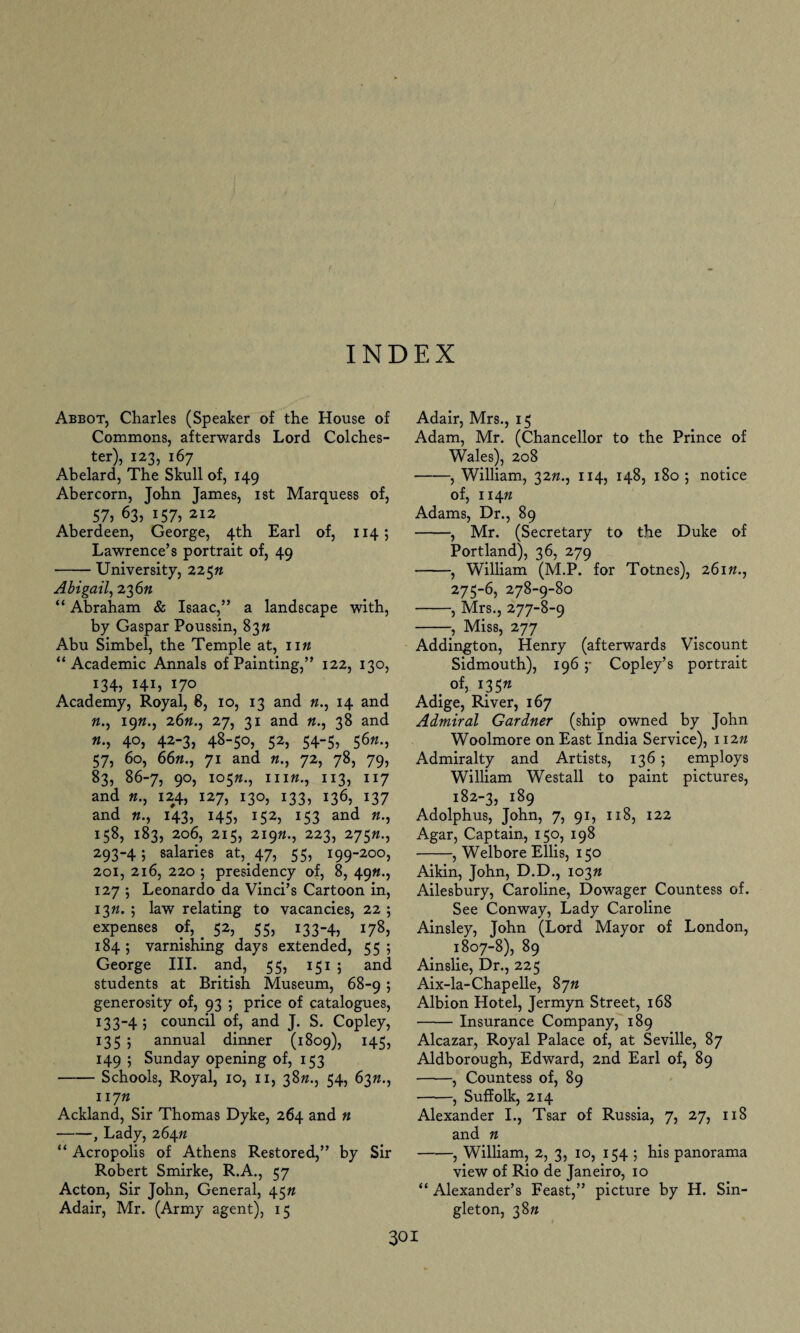 Abbot, Charles (Speaker of the House of Commons, afterwards Lord Colches¬ ter), 123, 167 Abelard, The Skull of, 149 Abercorn, John James, 1st Marquess of, 57, 63, 157, 212 Aberdeen, George, 4th Earl of, 114; Lawrence’s portrait of, 49 -University, 225n Abigail, 23 6n “ Abraham & Isaac,” a landscape with, by Gaspar Poussin, 83^ Abu Simbel, the Temple at, n n “Academic Annals of Painting,” 122, 130, 134, Hi, 170 Academy, Royal, 8, 10, 13 and «., 14 and k., 19«., 26k., 27, 31 and k., 38 and 40, 42-3, 48-50, 52, 54-5, 56k., 57, 60, 66k., 71 and 72, 78, 79, 83, 86-7, 90, 105K., 11 ik., 113, 117 and k., 124, 127, 130, 133, 136, 137 and k., 143, 145, 152, 153 and k., 158, 183, 206, 215, 219K., 223, 275K., 293-4; salaries at, 47, 55, 199-200, 201, 216, 220 ; presidency of, 8, 49K., 127 ; Leonardo da Vinci’s Cartoon in, 13K. ; law relating to vacancies, 22 ; expenses of, . 52, 55, 133-4, 178, 184 ; varnishing days extended, 55 ; George III. and, 55, 1515 and students at British Museum, 68-9 ; generosity of, 93 ; price of catalogues, 133-4 ; council of, and J. S. Copley, 135 ; annual dinner (1809), 145, 149 ; Sunday opening of, 153 -Schools, Royal, 10, 11, 38K., 54, 63K., 117K Ackland, Sir Thomas Dyke, 264 and n -, Lady, 264n “ Acropolis of Athens Restored,” by Sir Robert Smirke, R.A., 57 Acton, Sir John, General, 45K Adair, Mr. (Army agent), 15 Adair, Mrs., 15 Adam, Mr. (Chancellor to the Prince of Wales), 208 -, William, 32k., 114, 148, 180 ; notice of, 114K Adams, Dr., 89 -, Mr. (Secretary to the Duke of Portland), 36, 279 -, William (M.P. for Totnes), 261K., 275-6, 278-9-80 -, Mrs., 277-8-9 -, Miss, 277 Addington, Henry (afterwards Viscount Sidmouth), 196 ;• Copley’s portrait _ of, i35« Adige, River, 167 Admiral Gardner (ship owned by John Woolmore on East India Service), 112K Admiralty and Artists, 136 ; employs William Westall to paint pictures, 182-3, 189 Adolphus, John, 7, 91, 118, 122 Agar, Captain, 150, 198 -, Welbore Ellis, 150 Aikin, John, D.D., 103K Ailesbury, Caroline, Dowager Countess of. See Conway, Lady Caroline Ainsley, John (Lord Mayor of London, 1807-8), 89 Ainslie, Dr., 225 Aix-la-Chapelle, 87K Albion Hotel, Jermyn Street, 168 -Insurance Company, 189 Alcazar, Royal Palace of, at Seville, 87 Aldborough, Edward, 2nd Earl of, 89 -, Countess of, 89 -, Suffolk, 214 Alexander I., Tsar of Russia, 7, 27, 118 and n -, William, 2, 3, 10, 154 ; his panorama view of Rio de Janeiro, 10 “ Alexander’s Feast,” picture by H. Sin¬ gleton, 38K