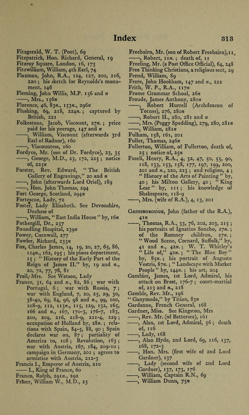 Fitzgerald, W. T. (Poet), 69 Fitzpatrick, Hon. Richard, General, 19 Fitzroy Square, London, 16, 173 Fitzwilliam, William, 4th Earl, 74 Flaxman, John, R.A., 124, 127, 200, 216, 220 ; his sketch for Reynolds’s monu¬ ment, 146 Fleming, John Willis, M.P. 156 and « -, Mrs., 156ft Florence, 46, 83ft., 153ft., 296ft Flushing, 69, 218, 224ft. ? captured by British, 221 Folkestone, Jacob, Viscount, 2jn. ; price paid for his peerage, 147 and « -, William, Viscount (afterwards 3rd Earl of Radnor), 160 -, Viscountess, 160 Fordyce, Mr. (son of Dr. Fordyce), 23, 35 -, George, M.D., 23, 172, 225 ; notice of, 225ft Forster, Rev. Edward, “ The British Gallery of Engravings,” 20 and n -, John (afterwards Lord Oriel), 189 -, Hon. John Thomas, 294 Fort George, Scotland, 294ft Fortescue, Lady, 72 Foster, Lady Elizabeth. See Devonshire, Duchess of -, William, “ East India House ” by, 16ft Fothergill, Dr., 237 Foundling Hospital, 239ft Fowey, Cornwall, 277 Fowler, Richard, 235ft Fox, Charles James, 14, 19, 20, 27, 65, 86, H4«., 162, 195 ; his pious deportment, 15 ; “ History of the Early Part of the Reign of Tames II.” by, 19 and ft., .20, 72, 77, 78, 81 Frail,* Mrs. See Watson, Lady France, 31, 64 and «., 82, 86 ; war with Portugal, 6 ; war with Russia, 7 ; war with England, 7, 20, 25, 29, 30, 38-40, 69, 84, 96, 98 and ft., 99, 100, 108-9, 112, 113ft., XI5? i29j x32> i65> 166 and ft., 167, 170-3, 176-7, 183, 200, 209, 216, 218-9, 221 43 229 j occupation of Holland by, 28ft. ; rela¬ tions with Spain, 84-5, 88, 90 ; Spain declares war on, 87; partiality of America to, 108 ; Revolution, 163 ; war with Austria, 167, 184, 209-10 ; campaign in Germany, 201 ; agrees to armistice with Austria, 212-3 Francis I., Emperor of Austria, 210 -I., King of France, 60 Franco, Ralph, 291ft., 292 Frfiser, William W., M.D., 23 Freebairn, Mr. (son of Robert Freebairn),i ir -, Robert, lift, j death of, 11 Freeling, Mr. (a Post Office Official), 64, 248 Free Thinking Christians, a religious sect, 29 Frend, William, 89 Frere, John Hookham, 147 and ft., 222 Frith, W. P., R.A., 117ft Frome Grammar School, 26n Froude, James Anthony, 280ft -, Robert Hurrell (Archdeacon of Totnes), 276, 280ft -, Robert H., 280, 281 and n -, Mrs. (Peggy Spedding), 279, 280, 281« -, William, 281« Fulham, 158, 161, 201 Fuller, 'Thomas, 246ft Fullerton, William, of Fullerton, death of, 25 ; notice of, 25ft Fuseli, Henry, R.A., 4, 32, 47, 50, 55, 90, 118, 133, 153, 158, 177, 197, 199, 200, 201 and ft., 220, 223 5 and religion, 4 ; “ History of the Arts of Painting ” by, 40 ; his Milton Gallery, 40 ; “ King Lear” by, m ; his knowledge of Shakespeare, 118-9 -, Mrs. (wife of R.A.), 4, 13, 201 Gainsborough, John (father of the R.A.), 41ft -, Thomas, R.A., 33, 76, 202, 203, 215 ; his portraits of Ignatius Sancho, 2 jn. ; of the Romney children, 2jn. ; “ Wood Scene, Cornard, Suffolk,” by, 41 and ft., 42ft. ; W. T. Whitley’s “ Life of,” 42ft. ; “ The Blue Boy ” by, 85ft. 5 his portrait of Auguste Vestris, 8 jn.; “ Landscape with Market People” by, 144ft. 5 bis art3 2°4 Gambier, James, 1st Lord, Admiral, his attack on Brest, 176-7 ; court-martial of, 213 and «., 218 Gamble, Rev. Mr., 196 “ Ganymede,” by Titian, 83ft Gardanne, French General, 168 Gardner, Miss. See Kingston, Mrs -, Rev. Mr. (of Battersea), 161 -, Alan, 1 st Lord, Admiral, 56 ; death of, 116 -, Lady, 168 -, Alan Hyde, 2nd Lord, 69, 116, 137, 168, 172-3 -, Hon. Mrs. (first wife of 2nd Lord Gardner), 137 -, Lady (second wife of 2nd Lord Gardner), 137, 173, 176 -, William, Captain R.N., 69 -, William Dunn, 75ft