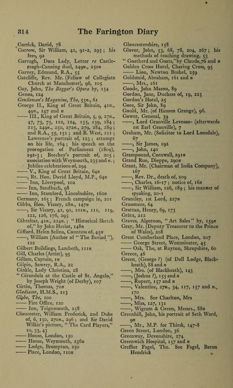 Garrick, David, 78 Garrow, Sir William, 41, 91-2, 2,9 5 ; his fees, 92 Garvagh, Dora Lady, Letter re Castle- reagh-Canning duel, 249#., 250n Garvey, Edmund, R.A., 55 Gatcliffe, Rev. Mr. (Fellow of Collegiate Church at Manchester), 96, 105 Gay, John, The Beggar’s Opera by, 154 Genoa, 124 Gentleman’s Magazine, The, 53«., 61 George II., King of Great Britain, 41»., 4972., 147 and n -III., King of Great Britain, 5, 9, 27;/., 47? 73? 75? I22? I24? i35? *39? i84 5 213, 24972., 250, 27272., 279, 284, 289 ; and R.A., 55, 151 ; and B. West, 111 ; Lawrence’s portrait of, 123 ; attempt on his life, 164; his speech on the prorogation of Parliament (1809), 192-3 ; Beechey’s portrait of, 205 ; association with Weymouth, 235 and n.; Jubilee celebrations of, 294 ■-V., King of Great Britain, 64n -, Rt. Hon. David Lloyd, M.P., 64n - Inn, Liverpool, 102 -Inn, Sandbach, 98 -Inn, Stamford, Lincolnshire, 16272 Germany, 165 ; French campaign in, 201 Gibbs, Hon. Vicary, 2872., 14772 -, Sir Vicary, 41, 91, 10172., hi, 119, 122, 126, 176, 295 Gibraltar, 4172., 22472. ; “ Historical Sketch of,” by John Heriot, 14872 Gifford, Helen Selina, Countess of, 4572 ——, William (Author of “ The Baviad ”), 122 Gilbert Buildings, Lambeth, 11172 Gill, Charles (Artist), 93 Gillam, Captain, 172 Gilpin, Sawrey, R.A., 22 Ginkle, Lady Christina, 28 “ Girandola at the Castle of St. Angelo,” by Joseph Wright (of Derby), 107 Girtin, Thomas, 7172 Gladiator, H.M.S., 213 Glpbe, The, 100 -Fire Office, 120 - Inn, Teignmouth, 258 Gloucester, William Frederick, 2nd Duke of, 6, 150, 27072., 296 ; and Sir David Wilkie’s picture, “ The Card Players,” IO? 33? 43 -House, London, 150 -House, Weymouth, 23672 --Lodge, Brompton, 250 •-Place, London, iio?? Gloucestershire, 158 Glover, John, 53, 68, 78, 204, 267; his methods of teaching drawing, 53 “ Goatherd and Goats,”by Claude,76 and n Golden Cross Hotel, Charing Cross, 95 - Lion, Newton Bushel, 259 Goldsmid, Abraham, 161 and n -, Mrs., 161 Goode, John Mason, 89 Gordon, Jane, Duchess of, 19, 225 Gordon’s Hotel, 25 Gore, Sir John, 89 Gould, Mr. (of Hanson Grange), 96. Gower, General, 39 -, Lord Granville Leveson- (afterwards 1 st Earl Granville), 7 Graham, Mr. (Solicitor to Lord Lonsdale), 67. -, Sir James, 192 --? John, 140 Grampound, Cornwall, 29172 Grand Rue, Dieppe, 29072 Grant, Mr. (Chairman of India Company), 167 -, Rev. Dr., death of, 209 -, Charles, 16-17 ? notice of, 1672 -, Sir William, 126, 189 ; his manner of speaking, 20-1 Grantley, 1st Lord, 22772 Grassmere, 64 Grattan, Henry, 69, 173 Gratz, 212 Graves, Algernon, “Art Sales” by, 15972 Gray, Mr. (Deputy Treasurer to the Prince of Wales), 208 Great Cumberland Place, London, 207 -George Street, Westminster, 45 ■ -Oak, The, at Ruyton, Shropshire, 60 Greece, 46 Green, (George ?) (of Dell Lodge, Black- heath), 88 and n ■ -, Mrs. (of Blackheath), 143 -, (Joshua ?), 155 and 72 --, Rupert, 157 and n -, Valentine, 2772., 34, 117, 157 and n., 170 -, Mrs. See Charlton, Mrs -, Miss, 127, 131 -, Wigram & Green, Messrs., 8872 Greenhill, John, his portrait of Seth Ward, 972 >-, Mr., M.P. for Thirsk, 147-8 Green Street, London, 36 Green way, Devonshire, 274 Greenwich Hospital, 157 and n GrefRer Fagel, The. See Fagel, Baron Hendrick 0