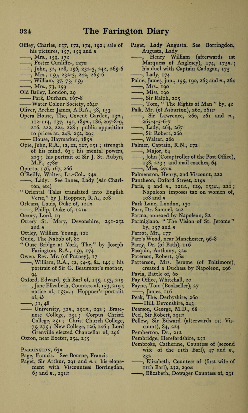 Offley, Charles, 157, 172, 174, 192; sale of his pictures, 157, 159 and n -, Mrs., 159, 172 -, Foster Cunliffe-, 12772 -, John, 52, 128, 156, 232-3, 242, 265-6 -, Mrs., 159, 232-3, 242, 265-6 -, William, 37, 73, 159 --> Mrs., 73, 159 Old Bailey, London, 29 -Park, Durham, 167-8 -Water Colour Society, 26472 Oliver, Archer James, A.R.A., 38, 153 Opera House, The, Covent Garden, 1372., 112-114, 137, 151, 18572., 186, 207-8-9, 216, 222, 224, 228 ; public opposition to prices at, 248, 252, 295 -House, Haymarket, 18572 Opie, John, R.A., 12, 22, 127, 151 ; strength of his mind, 63 ; his mental powers, 223 ; his portrait of Sir J. St. Aubyn, M.P., 27872 Oporto, 156, 167, 266 O’Reilly, Walter, Lt.-Col., 3472 -, Lady. See Innes, Lady {nee Charl¬ ton, etc) “ Oriental Tales translated into English Verse,” by J. Hoppner, R.A., 208 Orleans, Louis, Duke of, 12172 -, Philip, Duke of, 12172 Ossory, Lord, 19 Ottery St. Mary, Devonshire, 251-252 and 72 Ottley, William Young, 121 Oude, The Nabob of, 80 “ Ouse Bridge at York, The,” by Joseph Farington, R.A., 159, 174 Owen, Rev. Mr. (of Putney), 17 -, William, R.A., 52, 54-5, 84, 145 ; his portrait of Sir G. Beaumont’s mother, 94 Oxford, Edward, 5th Earl of, 145, 153, 219 -, Jane Elizabeth, Countess of, 153, 219 ; notice of, 15372. ; Hoppner’s portrait of, ib -; 3L 48 . - University, 3272., 29172., 292 ; Brase- nose College, 251 ; Corpus Christi College, 251 5 Christ Church College, 75, 275 ; New College, 126, 146 ; Lord Grenville elected Chancellor of, 296 Oxton, near Exeter, 254, 255 Paddington, 6372 Page, Francis. See Bourne, Francis Paget, Sir Arthur, 291 and 72. ; his elope¬ ment with Viscountess Borringdon, 65 and 72., 29172 Paget, Lady Augusta. See Borringdon, Augusta, Lady -, Henry William (afterwards 1st Marquess of Anglesey), 174, 17572. ; his duel with Captain Cadogan, 175 ——, Lady, 174 Paine, James, jun., 155, 190, 263 and 72., 264 -, Mrs., 190 -, Miss, 190 -, Sir Ralph, 205 -, Tom, “ The Rights of Man ” by, 42 Palk, Mr. (of Asburton), 260, 26172 -, Sir Lawrence, 260, 261 and 72., 263-4-5-6-7 -, Lady, 264, 267 -, Sir Robert, 260 -, Walter, 260 Palmer, Captain, R.N., 172 -, Major, 64 -, John (Comptroller of the Post Office), 138, 223 ; and mail coaches, 64 -, Miss, 27072 Palmerston, Henry, 2nd Viscount, 222 Pantheon, Oxford Street, 21972 Paris, 9 and 72., 12172., 129, 15372., 221 ; Napoleon imposes tax on women of, 108 and 72 Park Lane, London, 130 Parr, Dr. Samuel, 202 Parma, annexed by Napoleon, 82 Parmigiano, “ The Vision of St. Jerome ” by, 157 and n Parrot, Mr., 177 Parr’s Wood, near Manchester, 96-8 Parry, Dr. (of Bath), 116 Pasquin, Anthony, 3272 Paterson, Robert, 3672 Patterson, Mrs. Jerome (of Baltimore), created a Duchess by Napoleon, 296 Pavia, Battle of, 60 Pay Office, Whitehall, 20 Payne, Tom (Bookseller), 27 -, James, 116 Peak, The, Derbyshire, 260 -Hill, Devonshire, 243 Pearson, George, M.D., 68 Peel, Sir Robert, 29172 Pellew, Sir Edward (afterwards 1st Vis¬ count), 84, 224 Pemberton, Dr., 212 Pembridge, Herefordshire, 251 Pembroke, Catherine, Countess of (second wife of the nth Earl), 47 and 72., 232. -, Elizabeth, Countess of (first wife of nth Earl), 232, 29072 -, Elizabeth, Dowager Countess of, 231