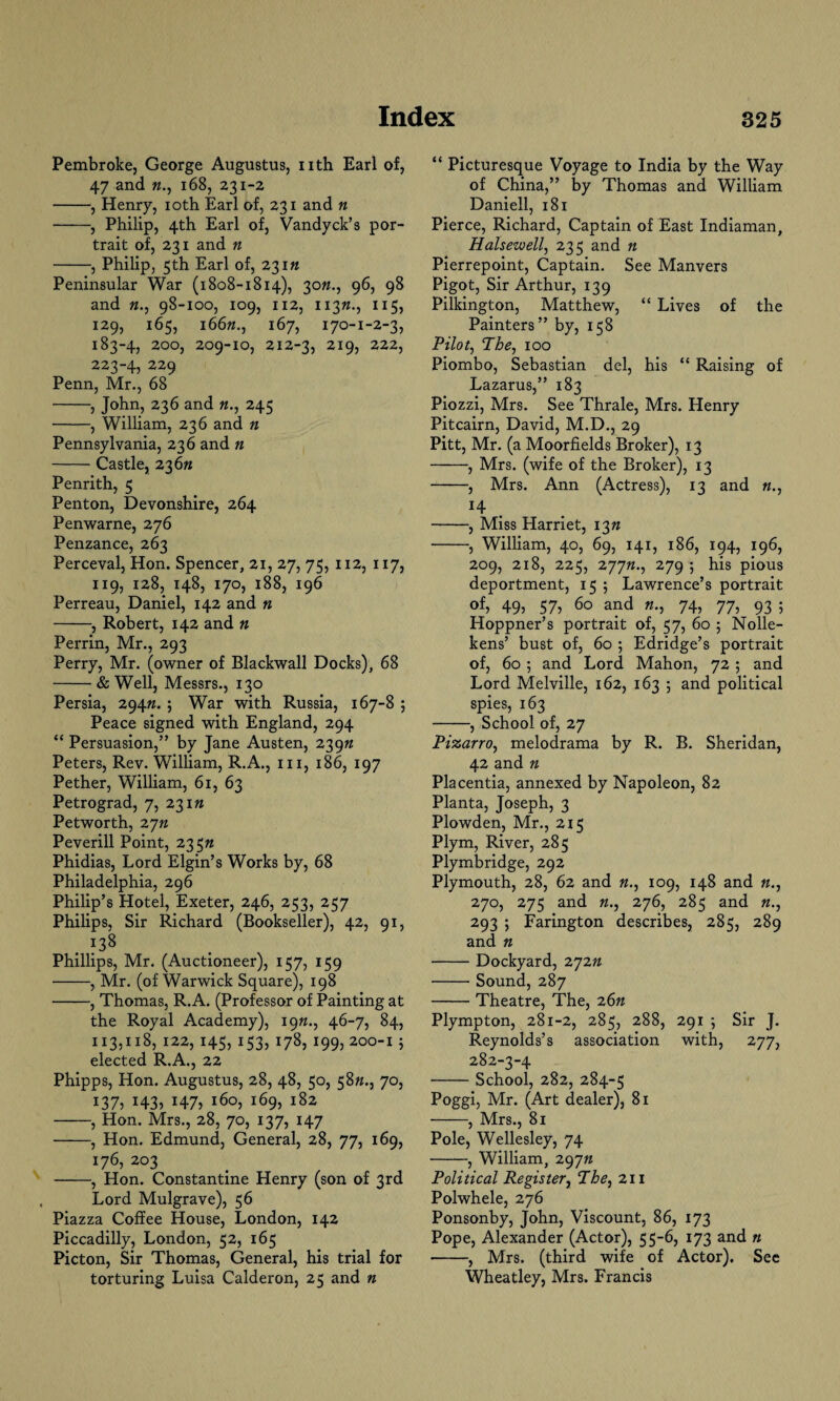 Pembroke, George Augustus, nth Earl of, 47 and «., 168, 231-2 -, Henry, 10th Earl of, 231 and n -, Philip, 4th Earl of, Vandyck’s por¬ trait of, 231 and n -, Philip, 5th Earl of, 23in Peninsular War (1808-1814), 30ft., 96, 98 and n., 98-100, 109, 112, 113ft., 11 129, 165, 166ft., 167, 170-1-2-3, 183-4, 200, 209-10, 212-3, 219, 222, 223-4, 229 Penn, Mr., 68 -, John, 236 and n., 245 -, William, 236 and n Pennsylvania, 236 and n -Castle, 236ft Penrith, 5 Penton, Devonshire, 264 Penwarne, 276 Penzance, 263 Perceval, Hon. Spencer, 21, 27, 75, 112, 117, 119, 128, 148, 170, 188, 196 Perreau, Daniel, 142 and n -, Robert, 142 and » Perrin, Mr., 293 Perry, Mr. (owner of Blackwall Docks), 68 -& Well, Messrs., 130 Persia, 294n. ; War with Russia, 167-8 5 Peace signed with England, 294 “ Persuasion,” by Jane Austen, 239ft Peters, Rev. William, R.A., in, 186, 197 Pether, William, 61, 63 Petrograd, 7, 231ft Petworth, 2yn Peverill Point, 235n Phidias, Lord Elgin’s Works by, 68 Philadelphia, 296 Philip’s Hotel, Exeter, 246, 253, 257 Philips, Sir Richard (Bookseller), 42, 91, . ?38 Phillips, Mr. (Auctioneer), 157, 159 -, Mr. (of Warwick Square), 198 -, Thomas, R. A. (Professor of Painting at the Royal Academy), 197*., 46-7, 84, 113,118, 122, 145, 153, 178, 199, 200-1 5 elected R.A., 22 Phipps, Hon. Augustus, 28, 48, 50, 58ft., 70, 137? H3> i47? i6°5 i69> 182 -, Hon. Mrs., 28, 70, 137, 147 •-, Hon. Edmund, General, 28, 77, 169, 176, 203 -, Hon. Constantine Henry (son of 3rd Lord Mulgrave), 56 Piazza Coffee House, London, 142 Piccadilly, London, 52, 165 Picton, Sir Thomas, General, his trial for torturing Luisa Calderon, 25 and n “ Picturesque Voyage to India by the Way of China,” by Thomas and William Daniell, 181 Pierce, Richard, Captain of East Indiaman, Halsewell, 235 and n Pierrepoint, Captain. See Manvers Pigot, Sir Arthur, 139 Pilkington, Matthew, “ Lives of the Painters” by, 158 Pilot, The, 100 Piombo, Sebastian del, his “ Raising of Lazarus,” 183 Piozzi, Mrs. See Thrale, Mrs. Henry Pitcairn, David, M.D., 29 Pitt, Mr. (a Moorfields Broker), 13 -, Mrs. (wife of the Broker), 13 -, Mrs. Ann (Actress), 13 and «., 14 -, Miss Harriet, 13ft -, William, 40, 69, 141, 186, 194, 196, 209, 218, 225, 277ft., 279 i his pious deportment, 15 ; Lawrence’s portrait of> 49j 57? 60 and 74, 77, 93 ; Hoppner’s portrait of, 57, 60 5 Nolle- kens’ bust of, 60 ; Edridge’s portrait of, 60 ; and Lord Mahon, 72; and Lord Melville, 162, 163 ; and political spies, 163 -, School of, 27 Pizarro, melodrama by R. B. Sheridan, 42 and ft Placentia, annexed by Napoleon, 82 Planta, Joseph, 3 Plowden, Mr., 215 Plym, River, 285 Plymbridge, 292 Plymouth, 28, 62 and ft., 109, 148 and «., 270, 275 and n., 276, 285 and «., 293 ; Farington describes, 285, 289 and n -Dockyard, 272n -Sound, 287 -Theatre, The, 26n Plympton, 281-2, 285, 288, 291 ; Sir J. Reynolds’s association with, 277, 282-3-4 -School, 282, 284-5 Poggi, Mr. (Art dealer), 81 -, Mrs., 81 Pole, Wellesley, 74 -, William, 297ft Political Regis ter, The, 211 Polwhele, 276 Ponsonby, John, Viscount, 86, 173 Pope, Alexander (Actor), 55-6, 173 and n -, Mrs. (third wife of Actor). See Wheatley, Mrs. Francis