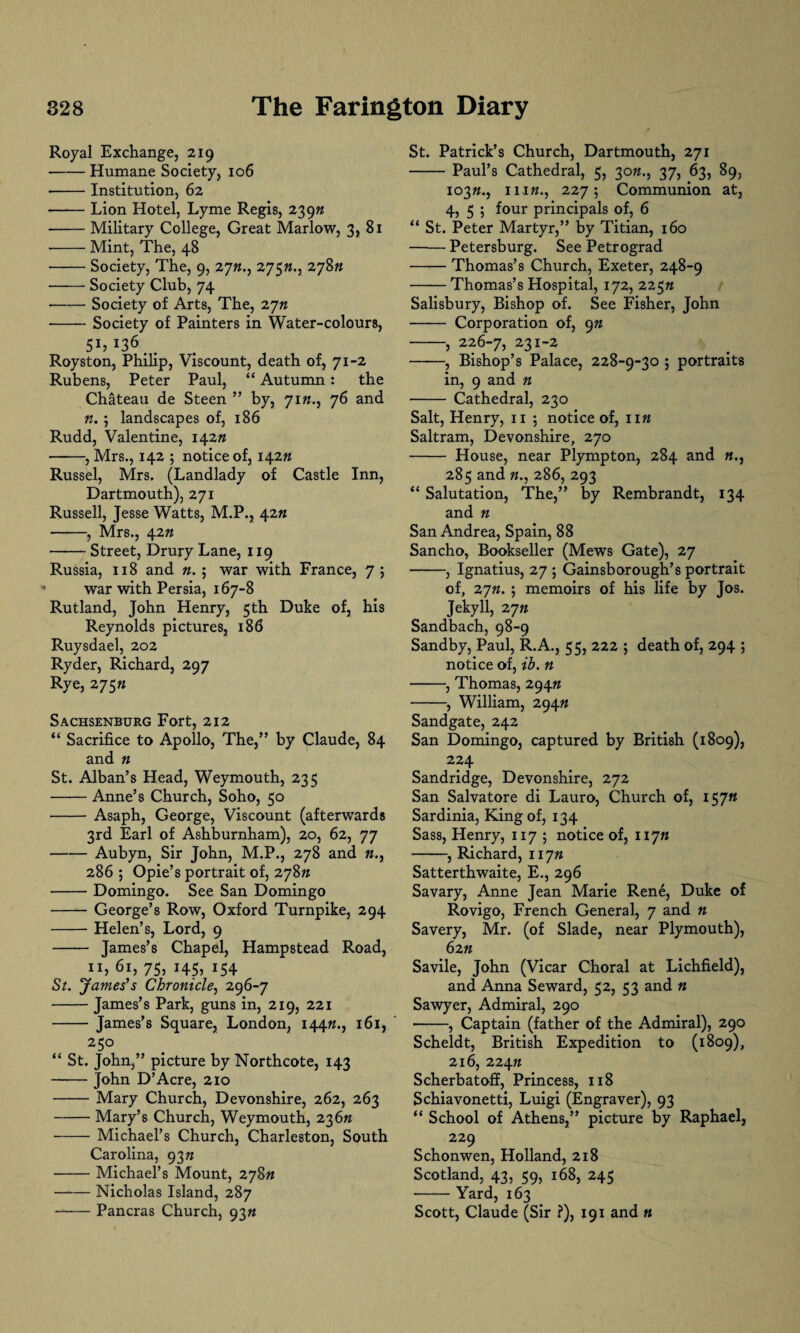 Royal Exchange, 219 -Humane Society, 106 -Institution, 62 -Lion Hotel, Lyme Regis, 239ft -Military College, Great Marlow, 3, 81 --Mint, The, 48 -Society, The, 9, 27ft., 2j$n.r 278» ■—— Society Club, 74 •-Society of Arts, The, 27ft -Society of Painters in Water-colours, Sh*3&,. Royston, Philip, Viscount, death of, 71-2 Rubens, Peter Paul, “ Autumn: the Chateau de Steen ” by, 71M., 76 and n.; landscapes of, 186 Rudd, Valentine, 142# -, Mrs., 142 ; notice of, 142# Russel, Mrs. (Landlady of Castle Inn, Dartmouth), 271 Russell, Jesse Watts, M.P., 42ft -, Mrs., 42ft -Street, Drury Lane, 119 Russia, 118 and n. ; war with France, 7 ; war with Persia, 167-8 Rutland, John Henry, 5th Duke of, his Reynolds pictures, 186 Ruysdael, 202 Ryder, Richard, 297 Rye, 275« Sachsenburg Fort, 212 “ Sacrifice to Apollo, The,” by Claude, 84 and n St. Alban’s Head, Weymouth, 235 -Anne’s Church, Soho, 50 -Asaph, George, Viscount (afterwards 3rd Earl of Ashburnham), 20, 62, 77 -Aubyn, Sir John, M.P., 278 and «., 286 ; Opie’s portrait of, 278ft -Domingo. See San Domingo -George’s Row, Oxford Turnpike, 294 -Helen’s, Lord, 9 - James’s Chapel, Hampstead Road, 11,61,75,145,154 St. James’s Chronicle, 296-7 -James’s Park, guns in, 219, 221 - James’s Square, London, 144ft., 161, 2 5° “ St. John,” picture by Northcote, 143 -John D’Acre, 210 -Mary Church, Devonshire, 262, 263 -Mary’s Church, Weymouth, 236ft -Michael’s Church, Charleston, South Carolina, 93n -Michael’s Mount, 278ft —— Nicholas Island, 287 -Pancras Church, 93ft St. Patrick’s Church, Dartmouth, 271 -Paul’s Cathedral, 5, 30ft., 37, 63, 89, 103ft., ni«., 227; Communion at, 4, 5 ; four principals of, 6 “ St. Peter Martyr,” by Titian, 160 -Petersburg. See Petrograd -Thomas’s Church, Exeter, 248-9 -Thomas’s Hospital, 172, 225n Salisbury, Bishop of. See Fisher, John - Corporation of, 9n -, 226-7, 231-2 ——, Bishop’s Palace, 228-9-30 ; portraits in, 9 and n - Cathedral, 230 Salt, Henry, 11 ; notice of, lift Saltram, Devonshire, 270 - House, near Plympton, 284 and 285 and ft., 286, 293 “ Salutation, The,” by Rembrandt, 134 and ft San Andrea, Spain, 88 Sancho, Bookseller (Mews Gate), 27 -, Ignatius, 27 ; Gainsborough’s portrait of, 27ft. ; memoirs of his life by Jos. Jekyll, 27ft Sandbach, 98-9 Sandby, Paul, R.A., 55, 222 ; death of, 294 ; notice of, ib. n -, Thomas, 294ft •-, William, 294ft Sandgate, 242 San Domingo, captured by British (1809), 224 Sandridge, Devonshire, 272 San Salvatore di Lauro, Church of, 157« Sardinia, King of, 134 Sass, Henry, 1175 notice of, 117ft -, Richard, 117ft Satterthwaite, E., 296 Savary, Anne Jean Marie Rene, Duke of Rovigo, French General, 7 and n Savery, Mr. (of Slade, near Plymouth), 62 ft Savile, John (Vicar Choral at Lichfield), and Anna Seward, 52, 53 and « Sawyer, Admiral, 290 ■-, Captain (father of the Admiral), 290 Scheldt, British Expedition to (1809), 216, 224ft Scherbatoff, Princess, 118 Schiavonetti, Luigi (Engraver), 93 “ School of Athens,” picture by Raphael, 229 Schonwen, Holland, 218 Scotland, 43, 59, 168, 245 -Yard, 163 Scott, Claude (Sir ?), 191 and «