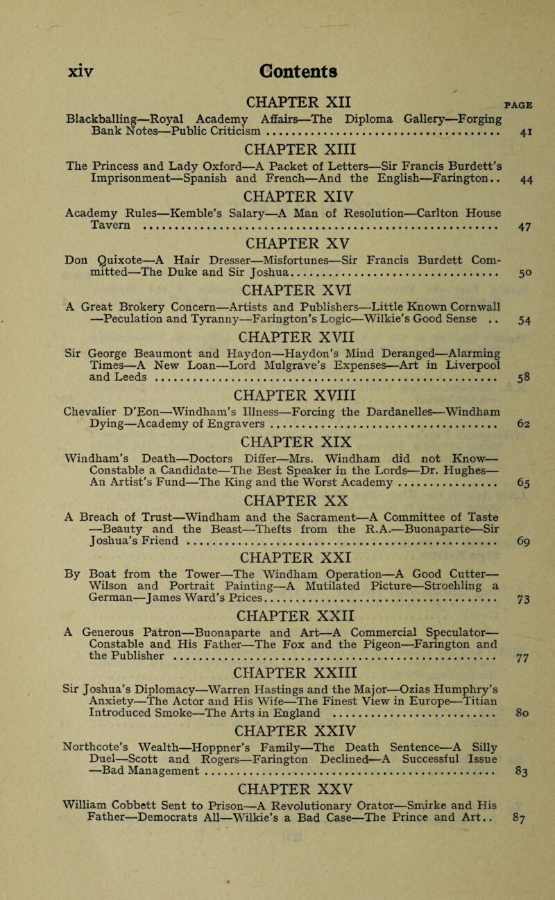 CHAPTER XII PAGE Blackballing—Royal Academy Affairs—The Diploma Gallery—Forging Bank Notes—Public Criticism. 41 CHAPTER XIII The Princess and Lady Oxford—A Packet of Letters—Sir Francis Burdett’s Imprisonment—Spanish and French—And the English—Farington.. 44 CHAPTER XIV Academy Rules—Kemble’s Salary—A Man of Resolution—Carlton House Tavern . 47 CHAPTER XV Don Quixote—A Hair Dresser—Misfortunes—Sir Francis Burdett Com¬ mitted—The Duke and Sir Joshua. 50 CHAPTER XVI A Great Brokery Concern—Artists and Publishers—Little Known Cornwall —Peculation and Tyranny—Farington’s Logic—Wilkie’s Good Sense .. 54 CHAPTER XVII Sir George Beaumont and Haydon—Haydon’s Mind Deranged—Alarming Times—A New Loan—Lord Mulgrave’s Expenses—Art in Liverpool and Leeds . 58 CHAPTER XVIII Chevalier D’Eon—Windham’s Illness—Forcing the Dardanelles—Windham Dying—Academy of Engravers. 62 CHAPTER XIX Windham's Death—Doctors Differ—Mrs. Windham did not Know— Constable a Candidate—The Best Speaker in the Lords—Dr. Hughes— An Artist’s Fund—The King and the Worst Academy. 65 CHAPTER XX A Breach of Trust—Windham and the Sacrament—A Committee of Taste —Beauty and the Beast—Thefts from the R.A.—Buonaparte—Sir Joshua's Friend . 69 CHAPTER XXI By Boat from the Tower—The Windham Operation—A Good Cutter— Wilson and Portrait Painting—A Mutilated Picture—Stroehling a German—James Ward’s Prices. 73 CHAPTER XXII A Generous Patron—Buonaparte and Art—A Commercial Speculator— Constable and His Father—The Fox and the Pigeon—Farington and the Publisher . 77 CHAPTER XXIII Sir Joshua’s Diplomacy—Warren Hastings and the Major—Ozias Humphry's Anxiety—The Actor and His Wife—The Finest View in Europe—Titian Introduced Smoke—The Arts in England . 80 CHAPTER XXIV Northcote’s Wealth—Hoppner’s Family—The Death Sentence—A Silly Duel—Scott and Rogers—Farington Declined—A Successful Issue —Bad Management. 83 CHAPTER XXV William Cobbett Sent to Prison—A Revolutionary Orator—Smirke and His Father—Democrats All—Wilkie’s a Bad Case—The Prince and Art.. 87