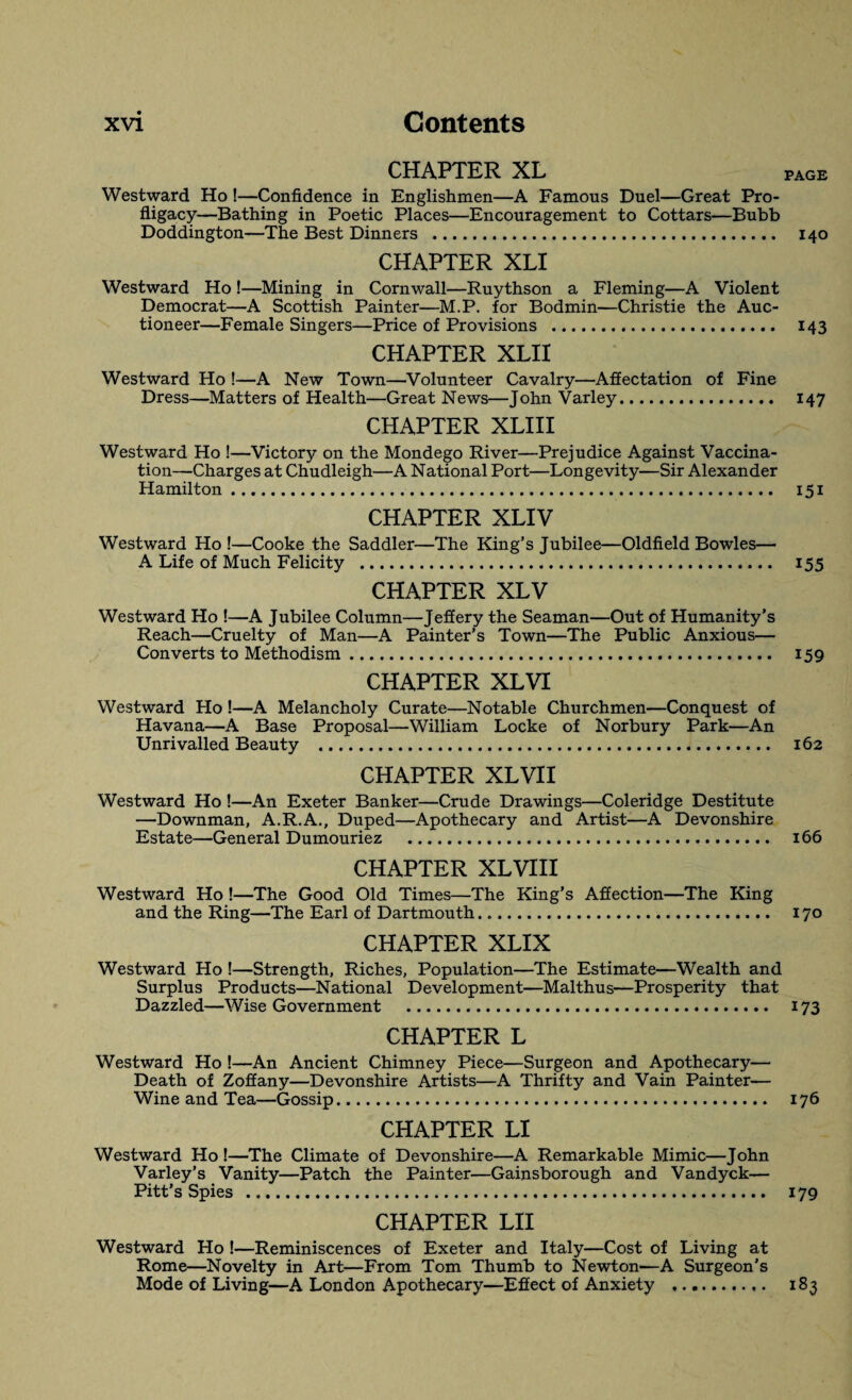 CHAPTER XL PAGE Westward Ho !—Confidence in Englishmen—A Famous Duel—Great Pro¬ fligacy—Bathing in Poetic Places—Encouragement to Cottars—Bubb Doddington—The Best Dinners . 140 CHAPTER XLI Westward Ho !—Mining in Cornwall—Ruythson a Fleming—A Violent Democrat—A Scottish Painter—M.P. for Bodmin—Christie the Auc¬ tioneer—Female Singers—Price of Provisions . 143 CHAPTER XLII Westward Ho !—A New Town—Volunteer Cavalry—Affectation of Fine Dress—Matters of Health—Great News—John Varley. 147 CHAPTER XLIII Westward Ho !—Victory on the Mondego River—Prejudice Against Vaccina¬ tion—Charges at Chudleigh—A National Port—Longevity—Sir Alexander Hamilton. 151 CHAPTER XLIV Westward Ho !—Cooke the Saddler—The King’s Jubilee—Oldfield Bowles— A Life of Much Felicity . 155 CHAPTER XLV Westward Ho !—A Jubilee Column—Jeffery the Seaman—Out of Humanity’s Reach—Cruelty of Man—A Painter’s Town—The Public Anxious— Converts to Methodism. 159 CHAPTER XLVI Westward Ho !—A Melancholy Curate—Notable Churchmen—Conquest of Havana—A Base Proposal—William Locke of Norbury Park—An Unrivalled Beauty .. 162 CHAPTER XLVII Westward Ho !—An Exeter Banker—Crude Drawings—Coleridge Destitute —Downman, A.R.A., Duped—Apothecary and Artist—A Devonshire Estate—General Dumouriez . 166 CHAPTER XLVIII Westward Ho !—The Good Old Times—The King’s Affection—The King and the Ring—The Earl of Dartmouth. 170 CHAPTER XLIX Westward Ho !—Strength, Riches, Population—The Estimate—Wealth and Surplus Products—National Development—Malthus—Prosperity that Dazzled—Wise Government . 173 CHAPTER L Westward Ho !—An Ancient Chimney Piece—Surgeon and Apothecary— Death of Zoffany—Devonshire Artists—A Thrifty and Vain Painter— Wine and Tea—Gossip. 176 CHAPTER LI Westward Ho !—The Climate of Devonshire—A Remarkable Mimic—John Varley’s Vanity—Patch the Painter—Gainsborough and Vandyck— Pitt’s Spies . 179 CHAPTER LII Westward Ho !—Reminiscences of Exeter and Italy—Cost of Living at Rome—Novelty in Art—From Tom Thumb to Newton—A Surgeon’s Mode of Living—A London Apothecary—Effect of Anxiety . 183