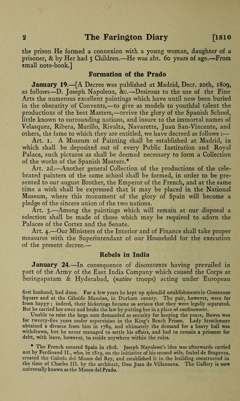 the prison He formed a connexion with a young woman, daughter of a prisoner, & by Her had 5 Children.—He was abt. 60 years of age.—From small note-book.] Formation of the Prado January 19.—[A Decree was published at Madrid, Deer. 20th, 1809, as follows—D. Joseph Napoleon, &c.—Desirous to the use of the Fine Arts the numerous excellent paintings which have until now been buried in the obscurity of Convents,—to give as models to youthful talent the productions of the best Masters,—revive the glory of the Spanish School, little known to surrounding nations, and insure to the immortal names of Velasquez, Ribera, Murillo, Rivalta, Navarette, Juan San-Vincente, and others, the fame to which they are entitled, we have decreed as follows :— Art. 1. A Museum of Painting shall be established at Madrid, in which shall be deposited out of every Public Institution and Royal Palace, such pictures as shall be deemed necessary to form a Collection of the works of the Spanish Masters.* Art. 2d.—Another general Collection of the productions of the cele¬ brated painters of the same school shall be formed, in order to be pre¬ sented to our august Brother, the Emperor of the French, and at the same time a wish shall be expressed that it may be placed in the National Museum, where this monument of the glory of Spain will become a pledge of the sincere union of the two nations. Art. 3.—Among the paintings which will remain at our disposal a selection shall be made of those which may be required to adorn the Palaces of the Cortez and the Senate. Art. 4.—Our Ministers of the Interior and of Finance shall take proper measures with the Superintendant of our Household for the execution of the present decree.— Rebels in India January 24.—In consequence of discontents having prevailed in part of the Army of the East India Company which caused the Corps at Seringapatam & Hyderabad, (native troops) acting under European first husband, had done. For a few years he kept up splendid establishments in Grosvenor Square and at the Gibside Mansion, in Durham county. The pair, however, were far from happy 5 indeed, their bickerings became so serious that they were legally separated. But he carried her away and broke the law by putting her in a place of confinement. Unable to raise the large sum demanded as security for keeping the peace, Bowes was for twenty-five years under supervision in the King’s Bench Prison. Lady Strathmore obtained a divorce from him in 1789, and ultimately the demand for a heavy bail was withdrawn, but he never managed to settle his affairs, and had to remain a prisoner for debt, with leave, however, to reside anywhere within the rules. * The French entered Spain in 1808. Joseph Napoleon’s idea was afterwards carried out by Ferdinand II., who, in 1819, on the initiative of his second wife, Isabel de Braganza, created the Galeria del Museo del Rey, and established it in the building constructed in the time of Charles III. by the architect, Don Juan de Villanueva. The Gallery is now universally known as the Museo del Prado.