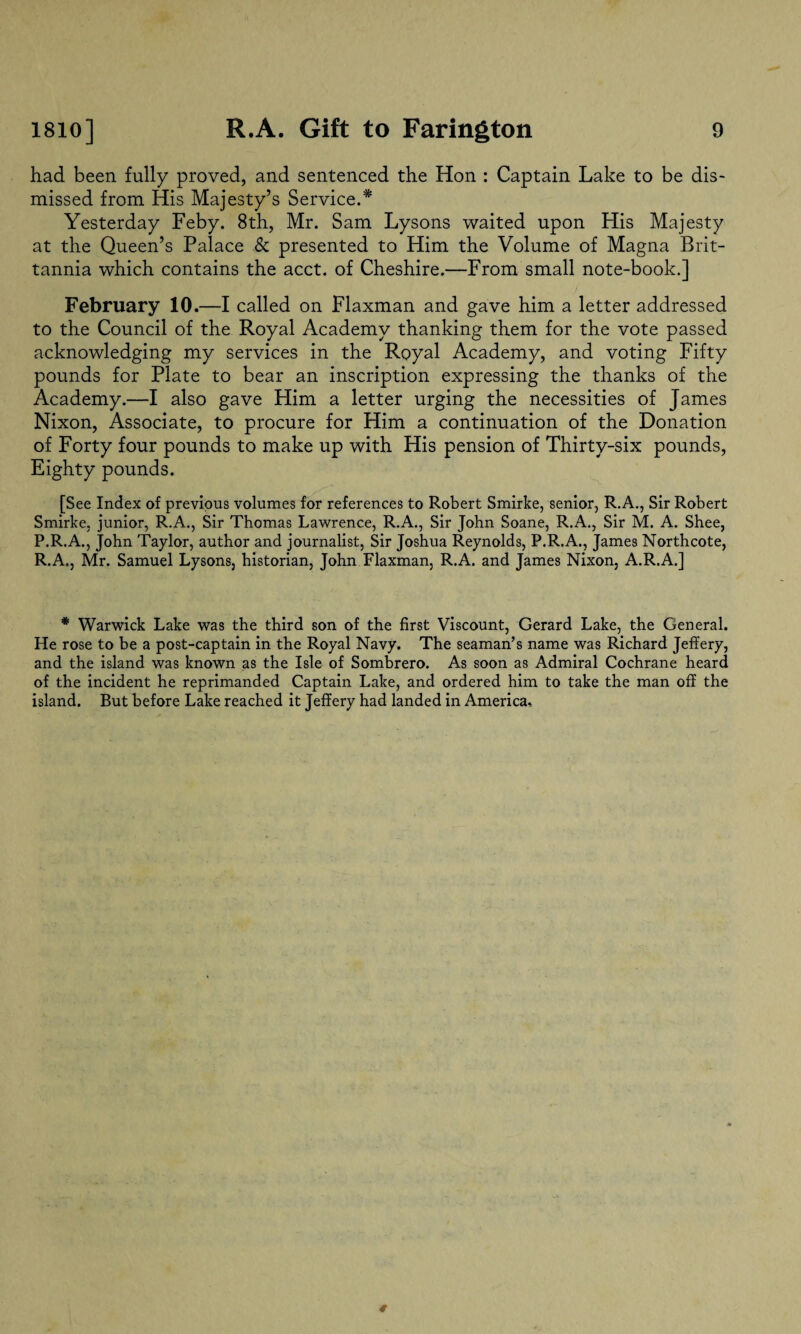 had been fully proved, and sentenced the Hon : Captain Lake to be dis¬ missed from His Majesty’s Service.* Yesterday Feby. 8th, Mr. Sam Lysons waited upon His Majesty at the Queen’s Palace & presented to Him the Volume of Magna Brit- tannia which contains the acct. of Cheshire.—From small note-book.] February 10.—I called on Flaxman and gave him a letter addressed to the Council of the Royal Academy thanking them for the vote passed acknowledging my services in the Royal Academy, and voting Fifty pounds for Plate to bear an inscription expressing the thanks of the Academy.—I also gave Him a letter urging the necessities of James Nixon, Associate, to procure for Him a continuation of the Donation of Forty four pounds to make up with His pension of Thirty-six pounds, Eighty pounds. [See Index of previous volumes for references to Robert Smirke, senior, R.A., Sir Robert Smirke, junior, R.A., Sir Thomas Lawrence, R.A., Sir John Soane, R.A., Sir M. A. Shee, P.R.A., John Taylor, author and journalist, Sir Joshua Reynolds, P.R.A., James Northcote, R.A., Mr. Samuel Lysons, historian, John Flaxman, R.A. and James Nixon, A.R.A.] * Warwick Lake was the third son of the first Viscount, Gerard Lake, the General. He rose to be a post-captain in the Royal Navy. The seaman’s name was Richard Jeffery, and the island was known as the Isle of Sombrero. As soon as Admiral Cochrane heard of the incident he reprimanded Captain Lake, and ordered him to take the man off the island. But before Lake reached it Jeffery had landed in America..