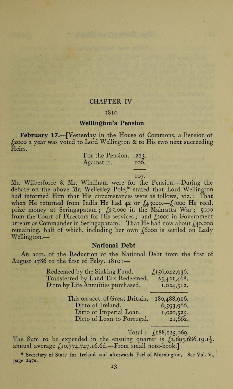 1810 Wellington’s Pension February 17.—[Yesterday in the House of Commons, a Pension of £2000 a year was voted to Lord Wellington & to His two next succeeding Heirs. For the Pension. 213. Against it. 106. 107. Mr. Wilberforce & Mr. Windham were for the Pension.—During the debate on the above Mr. Wellesley Pole,* stated that Lord Wellington had informed Him that His circumstances were as follows, viz. : That when He returned from India He had 42 or £43000.—£5000 He reed, prize money at Seringapatam ; £25,000 in the Mahratta War ; 5000 from the Court of Directors for His services ; and {2000 in Government arrears as Commander in Seringapatam. That He had now about £40,000 remaining, half of which, including her own £6000 is settled on Lady Wellington.— National Debt An acct. of the Reduction of the National Debt from the first of August 1786 to the first of Feby. 1810 :— Redeemed by the Sinking Fund. £156,042,936. Transferred by Land Tax Redeemed. 23,421,468. Ditto by Life Annuities purchased. 1,024,512. This on acct. of Great Britain. 180,488,916. Ditto of Ireland. 6,593,966. Ditto of Imperial Loan. 1,020,525. Ditto of Loan to Portugal. 21,662. Total: £188,125,069. The Sum to be expended in the ensuing quarter is £2,693,686.19.1 J. annual average £10,774,747.16.66.-—From small note-book.] * Secretary of State for Ireland and afterwards Earl of Mornington. See Vol. V., page 297«. *3