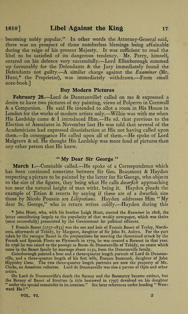 becoming nobly popular.” In other words the Attorney-General said, there was no prospect of those numberless blessings being attainable during the reign of his present Majesty. It was sufficient to read the libel to be satisfied of its dangerous tendency. Mr. Perry, himself, entered on his defence very successfully.—Lord Ellenborough summed up favourably for the Defendants & the Jury immediately found the Defendants not guilty.—A similar charge against the Examiner (Mr. Hunt,*' the Proprietor), was immediately withdrawn.—From small note-book.] Buy Modern Pictures February 28.—Lord de Dunstanvillef called on me & expressed a desire to have two pictures of my painting, views of Polperro in Cornwall & a Companion. He said He intended to allot a room in His House in London for the works of modern artists only.—Wilkie was with me when His Lordship came & I introduced Him.—He sd. that previous to the Election of Associates in November last He was told that several of the Academicians had expressed disatisfaction at His not having called upon them.—In consequence He called upon all of them.—He spoke of Lord Mulgrave & sd. He thought His Lordship was more fond of pictures than any other person that He knew. “ My Dear Sir George ” March 1.—Constable called.—He spoke of a Correspondence which has been continued sometime between Sir Geo. Beaumont & Haydon respecting a picture to be painted by the latter for Sir George, who objects to the size of the figures, they being what He calls dwarfish approaching too near the natural height of man witht. being it. Haydon pleads the example of Titian & retorts by saying if these are of a dwarfish size those by Nicolo Poussin are Lilipntians. Haydon addresses Him “ My dear Sr. George,” who in return writes coldly.—Haydon during this * John Hunt, who, with his brother Leigh Hunt, started the Examiner in 1808, the latter contributing largely to the popularity of that weekly newspaper, which was thrice (once successfully) prosecuted by the Government for political offences. t Francis Basset (1757-1835) was the son and heir of Francis Basset of Terley, North- ants, afterwards of Tehidy, by Margaret, daughter of Sir John St. Aubyn. For the part taken by the younger Basset in the preparations for meeting the threatened attack by the French and Spanish Fleets on Plymouth in 1779, he was created a Baronet in that year. In 1796 he was raised to the peerage as Baron de Dunstanville of Tehidy, an estate which came to the Basset family by marriage about 1150, from the Dunstanville family. Gainsborough painted a bust and a three-quarter length portrait of Lord de Dunstan¬ ville, and a three-quarter length of his first wife, Frances Susannah, daughter of John Hippisley Coxe. The two three-quarter length portraits are now the property of Mr. Clarke, an American collector. Lord de Dunstanville was also a patron of Opie and other artists. On Lord de Dunstanville’s death the Barony and the Baronetcy became extinct, but the Barony of Basset of Stratton (a title bestowed in 1797) devolved on his daughter “ under the special remainder in its creation.” See later references under heading “ West¬ ward Ho ! ”