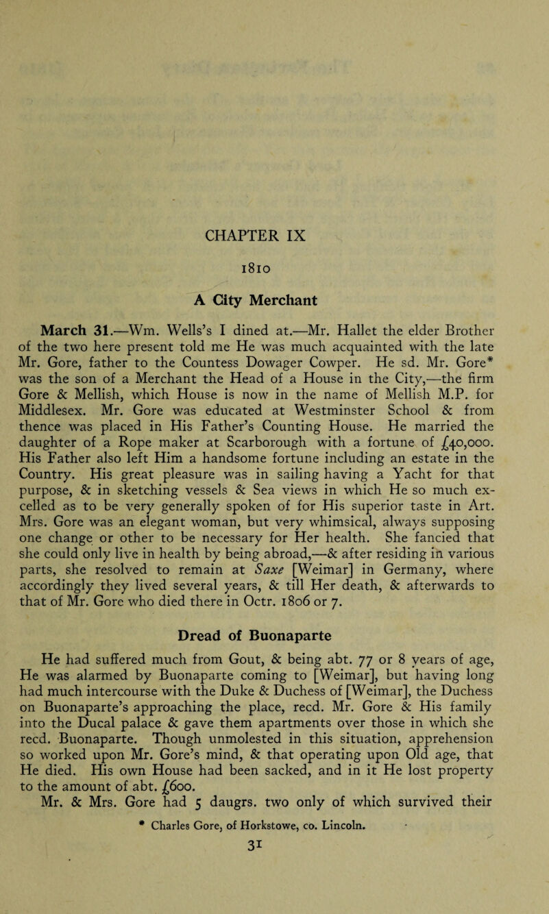 1810 A City Merchant March 31.—Wm. Wells’s I dined at.—Mr. Hallet the elder Brother of the two here present told me He was much acquainted with the late Mr. Gore, father to the Countess Dowager Cowper. He sd. Mr. Gore* was the son of a Merchant the Head of a House in the City,—the firm Gore & Mellish, which House is now in the name of Mellish M.P. for Middlesex. Mr. Gore was educated at Westminster School & from thence was placed in His Father’s Counting House. He married the daughter of a Rope maker at Scarborough with a fortune of £40,000. His Father also left Him a handsome fortune including an estate in the Country. His great pleasure was in sailing having a Yacht for that purpose, & in sketching vessels & Sea views in which He so much ex¬ celled as to be very generally spoken of for His superior taste in Art. Mrs. Gore was an elegant woman, but very whimsical, always supposing one change or other to be necessary for Her health. She fancied that she could only live in health by being abroad,—& after residing in various parts, she resolved to remain at Saxe [Weimar] in Germany, where accordingly they lived several years, & till Her death, & afterwards to that of Mr. Gore who died there in Octr. 1806 or 7. Dread of Buonaparte He had suffered much from Gout, & being abt. 77 or 8 years of age, He was alarmed by Buonaparte coming to [Weimar], but having long had much intercourse with the Duke & Duchess of [Weimar], the Duchess on Buonaparte’s approaching the place, reed. Mr. Gore & His family into the Ducal palace & gave them apartments over those in which she reed. Buonaparte. Though unmolested in this situation, apprehension so worked upon Mr. Gore’s mind, & that operating upon Old age, that He died. His own House had been sacked, and in it He lost property to the amount of abt. £600. Mr. & Mrs. Gore had 5 daugrs. two only of which survived their # Charles Gore, of Horkstowe, co. Lincoln.