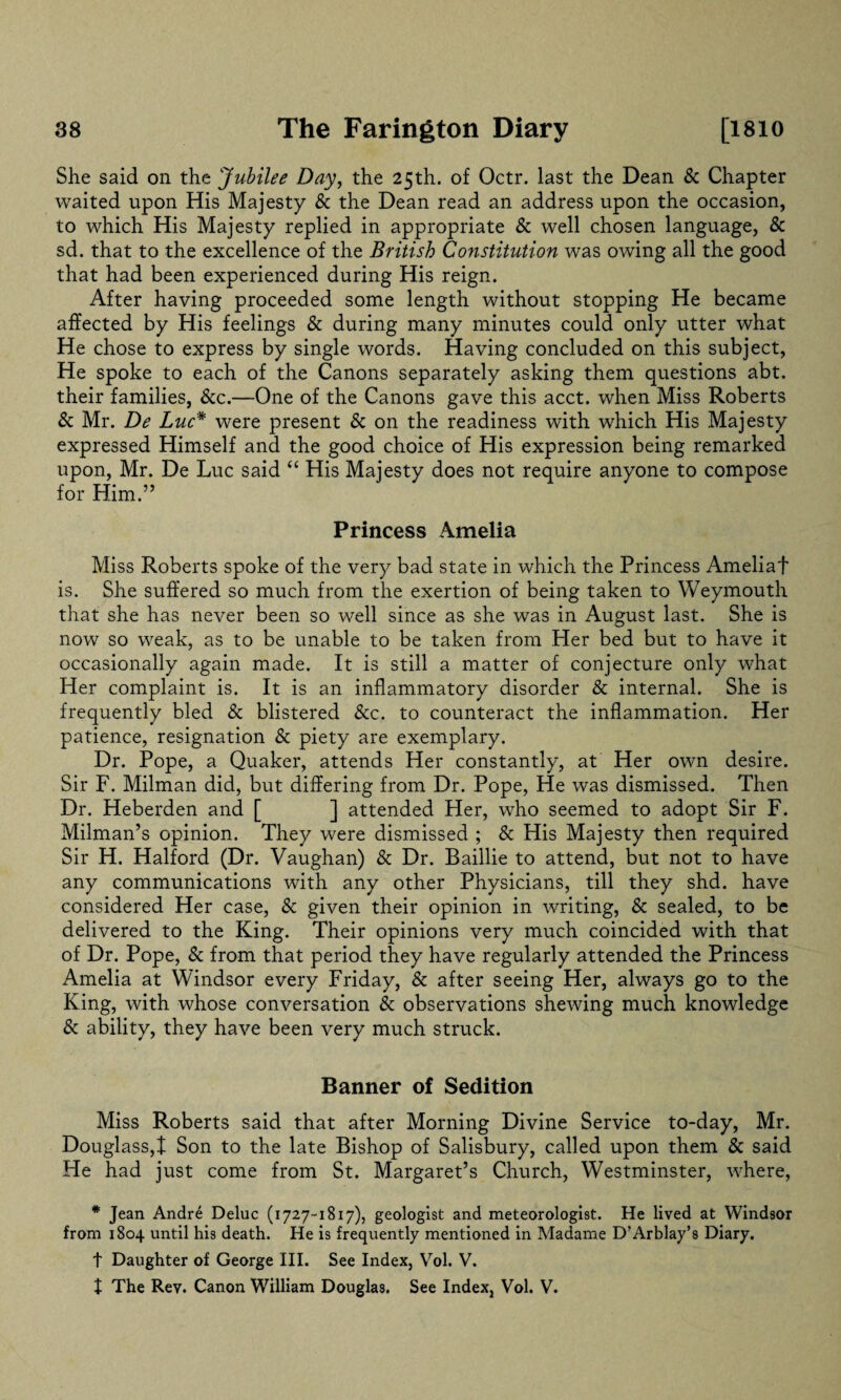 She said on the Jubilee Day, the 25th. of Octr. last the Dean & Chapter waited upon His Majesty & the Dean read an address upon the occasion, to which His Majesty replied in appropriate & well chosen language, & sd. that to the excellence of the British Constitution was owing all the good that had been experienced during His reign. After having proceeded some length without stopping He became affected by His feelings & during many minutes could only utter what He chose to express by single words. Having concluded on this subject, He spoke to each of the Canons separately asking them questions abt. their families, &c.—One of the Canons gave this acct. when Miss Roberts Sc Mr. De Luc* were present Sc on the readiness with which His Majesty expressed Himself and the good choice of His expression being remarked upon, Mr. De Luc said “ His Majesty does not require anyone to compose for Him.” Princess Amelia Miss Roberts spoke of the very bad state in which the Princess Ameliaf is. She suffered so much from the exertion of being taken to Weymouth that she has never been so well since as she was in August last. She is now so weak, as to be unable to be taken from Her bed but to have it occasionally again made. It is still a matter of conjecture only what Her complaint is. It is an inflammatory disorder Sc internal. She is frequently bled Sc blistered &c. to counteract the inflammation. Her patience, resignation Sc piety are exemplary. Dr. Pope, a Quaker, attends Her constantly, at Her own desire. Sir F. Milman did, but differing from Dr. Pope, He was dismissed. Then Dr. Heberden and [ ] attended Her, who seemed to adopt Sir F. Milman’s opinion. They were dismissed ; Sc His Majesty then required Sir H. Halford (Dr. Vaughan) Sc Dr. Baillie to attend, but not to have any communications with any other Physicians, till they shd. have considered Her case, Sc given their opinion in writing, Sc sealed, to be delivered to the King. Their opinions very much coincided with that of Dr. Pope, Sc from that period they have regularly attended the Princess Amelia at Windsor every Friday, Sc after seeing Her, always go to the King, with whose conversation & observations shewing much knowledge Sc ability, they have been very much struck. Banner of Sedition Miss Roberts said that after Morning Divine Service to-day, Mr. Douglass,t Son to the late Bishop of Salisbury, called upon them Sc said He had just come from St. Margaret’s Church, Westminster, where, * Jean Andre Deluc (1727-1817), geologist and meteorologist. He lived at Windsor from 1804 until his death. He is frequently mentioned in Madame D’Arblay’s Diary. t Daughter of George III. See Index, Vol. V. X The Rev. Canon William Douglas. See Index, Vol. V.