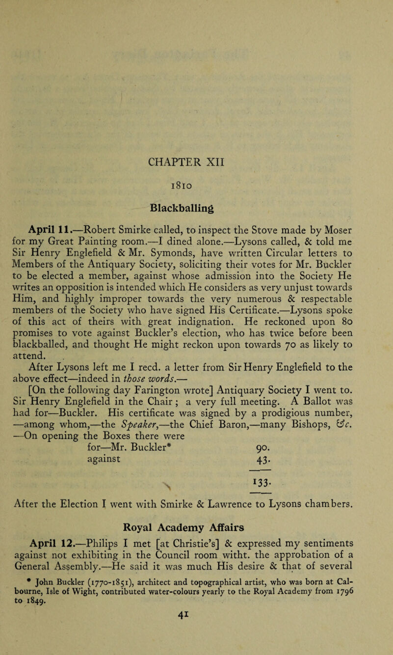 1810 Blackballing April 11 .—Robert Smirke called, to inspect the Stove made by Moser for my Great Painting room.—I dined alone.—Lysons called, & told me Sir Henry Englefield & Mr. Symonds, have written Circular letters to Members of the Antiquary Society, soliciting their votes for Mr. Buckler to be elected a member, against whose admission into the Society He writes an opposition is intended which He considers as very unjust towards Him, and highly improper towards the very numerous & respectable members of the Society who have signed His Certificate.—Lysons spoke of this act of theirs with great indignation. He reckoned upon 80 promises to vote against Buckler’s election, who has twice before been blackballed, and thought He might reckon upon towards 70 as likely to attend. After Lysons left me I reed, a letter from Sir Henry Englefield to the above effect—indeed in those words.— [On the following day Farington wrote] Antiquary Society I went to. Sir Henry Englefield in the Chair ; a very full meeting. A Ballot was had for—Buckler. His certificate was signed by a prodigious number, —among whom,—the Speaker,—the Chief Baron,—many Bishops, &c. —On opening the Boxes there were for—Mr. Buckler* 90. against 43. *33- After the Election I went with Smirke & Lawrence to Lysons chambers. Royal Academy Affairs April 12.—Philips I met [at Christie’s] & expressed my sentiments against not exhibiting in the Council room witht. the approbation of a General Assembly.—He said it was much His desire & that of several * John Buckler (1770-1851), architect and topographical artist, who was born at Cal- bourne, Isle of Wight, contributed water-colours yearly to the Royal Academy from 1796 to 1849.