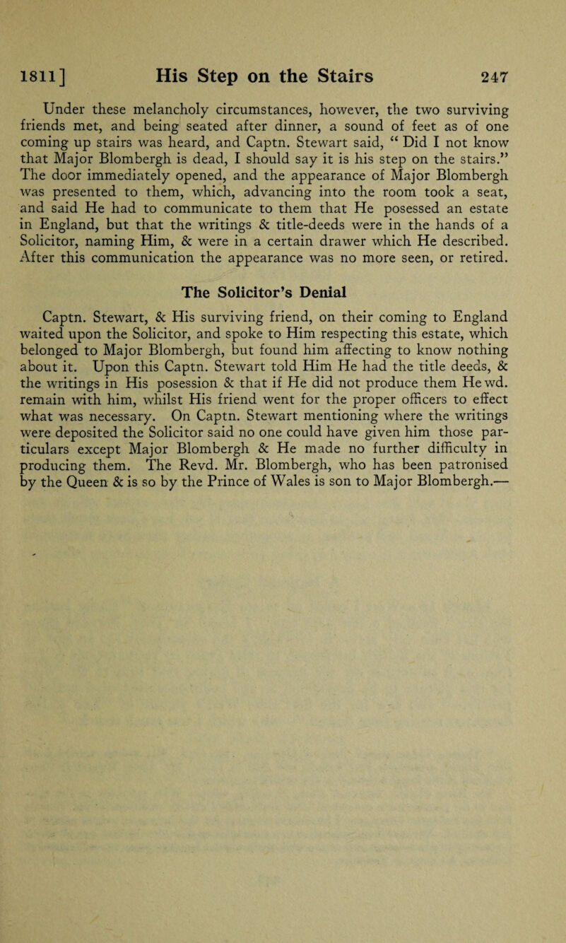 Under these melancholy circumstances, however, the two surviving friends met, and being seated after dinner, a sound of feet as of one coming up stairs was heard, and Captn. Stewart said, “ Did I not know that Major Blombergh is dead, I should say it is his step on the stairs.” The door immediately opened, and the appearance of Major Blombergh was presented to them, which, advancing into the room took a seat, and said He had to communicate to them that He posessed an estate in England, but that the writings & title-deeds were in the hands of a Solicitor, naming Him, & were in a certain drawer which He described. After this communication the appearance was no more seen, or retired. The Solicitor’s Denial Captn. Stewart, & His surviving friend, on their coming to England waited upon the Solicitor, and spoke to Him respecting this estate, which belonged to Major Blombergh, but found him affecting to know nothing about it. Upon this Captn. Stewart told Him He had the title deeds, & the writings in His posession & that if He did not produce them He wd. remain with him, whilst His friend went for the proper officers to effect what was necessary. On Captn. Stewart mentioning where the writings were deposited the Solicitor said no one could have given him those par¬ ticulars except Major Blombergh & He made no further difficulty in producing them. The Revd. Mr. Blombergh, who has been patronised by the Queen & is so by the Prince of Wales is son to Major Blombergh.—