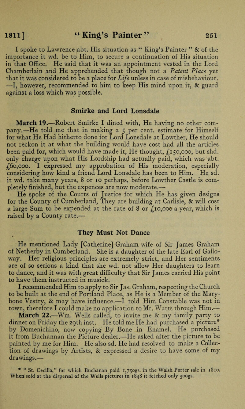 I spoke to Lawrence abt. His situation as “ King’s Painter ” & of the importance it wd. be to Him, to secure a continuation of His situation in that Office. He said that it was an appointment vested in the Lord Chamberlain and He apprehended that though not a Patent Place yet that it was considered to be a place for Life unless in case of misbehaviour. —I, however, recommended to him to keep His mind upon it, & guard against a loss which was possible. Smirke and Lord Lonsdale March 19.—Robert Smirke I dined with, He having no other com¬ pany.—He told me that in making a 5 per cent, estimate for Himself for what He Had hitherto done for Lord Lonsdale at Lowther, He should not reckon it at what the building would have cost had all the articles been paid for, which would have made it, He thought, £150,000, but shd. only charge upon what His Lordship had actually paid, which was abt. £60,000. I expressed my approbation of His moderation, especially considering how kind a friend Lord Lonsdale has been to Him. He sd. it wd. take many years, 8 or 10 perhaps, before Lowther Castle is com¬ pletely finished, but the expences are now moderate.— He spoke of the Courts of Justice for which He has given designs for the County of Cumberland, They are building at Carlisle, & will cost a large Sum to be expended at the rate of 8 or £10,000 a year, which is raised by a County rate.— They Must Not Dance He mentioned Lady [Catherine] Graham wife of Sir James Graham of Netherby in Cumberland. She is a daughter of the late Earl of Gallo¬ way. Her religious principles are extremely strict, and Her sentiments are of so serious a kind that she wd. not allow Her daughters to learn to dance, and it was with great difficulty that Sir James carried Elis point to have them instructed in musick. I recommended Him to apply to Sir Jas. Graham, respecting the Church to be built at the end of Portland Place, as He is a Member of the Mary- bone Vestry, & may have influence.—I told Him Constable was not in town, therefore I could make no application to Mr. Watts through Him.— March 22.—Wm. Wells called, to invite me Sc my family party to dinner on Friday the 29th inst. He told me He had purchased a picture* by Domenichino, now copying By Bone in Enamel. He purchased it from Buchannan the Picture dealer.—He asked after the picture to be painted by me for Him. He also sd. He had resolved to make a Collec¬ tion of drawings by Artists, & expressed a desire to have some of my drawings.— * “ St. Cecilia,” for which Buchanan paid i,75ogs. in the Walsh Porter sale in 1810. When sold at the dispersal of the Wells pictures in 1848 it fetched only 500gs.