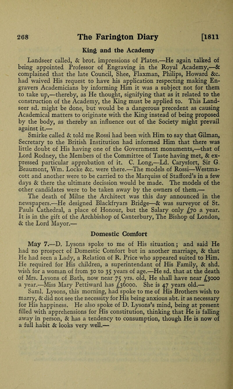 King and the Academy Landseer called, & brot. impressions of Plates.—He again talked of being appointed Professor of Engraving in the Royal Academy,—& complained that the late Council, Shee, Flaxman, Philips, Howard &c. had waived His request to have his application respecting making En¬ gravers Academicians by informing Him it was a subject not for them to take up,—thereby, as He thought, signifying that as it related to the construction of the Academy, the King must be applied to. This Land¬ seer sd. might be done, but would be a dangerous precedent as causing Academical matters to originate with the King instead of being proposed by the body, as thereby an influence out of the Society might prevail against it.— Smirke called & told me Rossi had been with Him to say that Gilman, Secretary to the British Institution had informed Him that there was little doubt of His having one of the Government monuments,—that of Lord Rodney, the Members of the Committee of Taste having met, & ex¬ pressed particular approbation of it. C. Long,—Ld. Carysfort, Sir G, Beaumont, Wm. Locke &c. were there.—The models of Rossi—Westma- cott and another were to be carried to the Marquiss of Stafford’s in a few days & there the ultimate decission would be made. The models of the other candidates were to be taken away by the owners of them.— The death of Milne the Architect was this day announced in the newspapers.—He designed Blackfryars Bridge—& was surveyor of St. Pauls Cathedral, a place of Honour, but the Salary only .£70 a year. It is in the gift of the Archbishop of Canterbury, The Bishop of London, & the Lord Mayor.— Domestic Comfort May 7.—D. Lysons spoke to me of His situation ; and said He had no prospect of Domestic Comfort but in another marriage, & that He had seen a Lady, a Relation of R. Price who appeared suited to Him. He required for His children, a superintendant of His Family, & shd. wish for a woman of from 30 to 35 years of age.—He sd. that at the death of Mrs. Lysons of Bath, now near 75 yrs. old, He shall have near £3000 a year.—Miss Mary Pettiward has .£36000. She is 47 years old.— Sami. Lysons, this morning, had spoke to me of His Brothers wish to marry, & did not see the necessity for His being anxious abt. it as necessary for His happiness. He also spoke of D. Lysons’s mind, being at present filled with apprehensions for His constitution, thinking that He is falling away in person, & has a tendency to consumption, though He is now of a full habit & looks very well.—