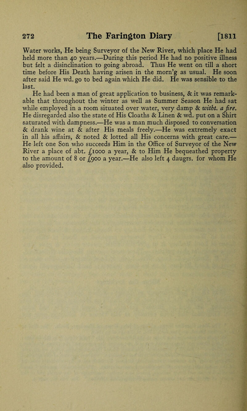 Water works, He being Surveyor of the New River, which place He had held more than 40 years.—During this period He had no positive illness but felt a disinclination to going abroad. Thus He went on till a short time before His Death having arisen in the morn’g as usual. He soon after said He wd. go to bed again which He did. He was sensible to the last. He had been a man of great application to business, & it was remark¬ able that throughout the winter as well as Summer Season He had sat while employed in a room situated over water, very damp & zvitht. a fire. He disregarded also the state of His Cloaths & Linen & wd. put on a Shirt saturated with dampness.—He was a man much disposed to conversation & drank wine at & after His meals freely.—He was extremely exact in all his affairs, & noted & lotted all His concerns with great care.— He left one Son who succeeds Him in the Office of Surveyor of the New River a place of abt. £1000 a year, & to Him He bequeathed property to the amount of 8 or £900 a year.—He also left 4 daugrs. for whom He also provided.