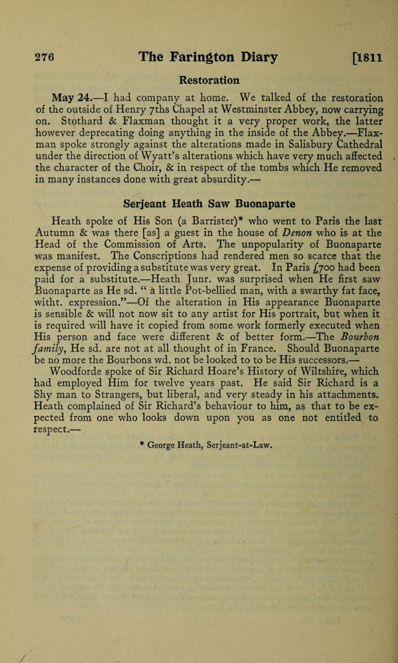 Restoration May 24.—I had company at home. We talked of the restoration of the outside of Henry 7ths Chapel at Westminster Abbey, now carrying on. Stothard & Flaxman thought it a very proper work, the latter however deprecating doing anything in the inside of the Abbey.—Flax- man spoke strongly against the alterations made in Salisbury Cathedral under the direction of Wyatt’s alterations which have very much affected the character of the Choir, & in respect of the tombs which He removed in many instances done with great absurdity.— Serjeant Heath Saw Buonaparte Heath spoke of His Son (a Barrister)* who went to Paris the last Autumn & was there [as] a guest in the house of Denon who is at the Head of the Commission of Arts. The unpopularity of Buonaparte was manifest. The Conscriptions had rendered men so scarce that the expense of providing a substitute was very great. In Paris £yoo had been paid for a substitute.—Heath Junr. was surprised when He first saw Buonaparte as He sd. “ a little Pot-bellied man, with a swarthy fat face, witht. expression.”—Of the alteration in His appearance Buonaparte is sensible & will not now sit to any artist for His portrait, but when it is required will have it copied from some work formerly executed when His person and face were different & of better form.—The Bourbon family, He sd. are not at all thought of in France. Should Buonaparte be no more the Bourbons wd. not be looked to to be His successors.— Woodforde spoke of Sir Richard Hoare’s History of Wiltshire, which had employed Him for twelve years past. He said Sir Richard is a Shy man to Strangers, but liberal, and very steady in his attachments. Heath complained of Sir Richard’s behaviour to him, as that to be ex¬ pected from one who looks down upon you as one not entitled to respect.— * George Heath, Serjeant-at-Law.
