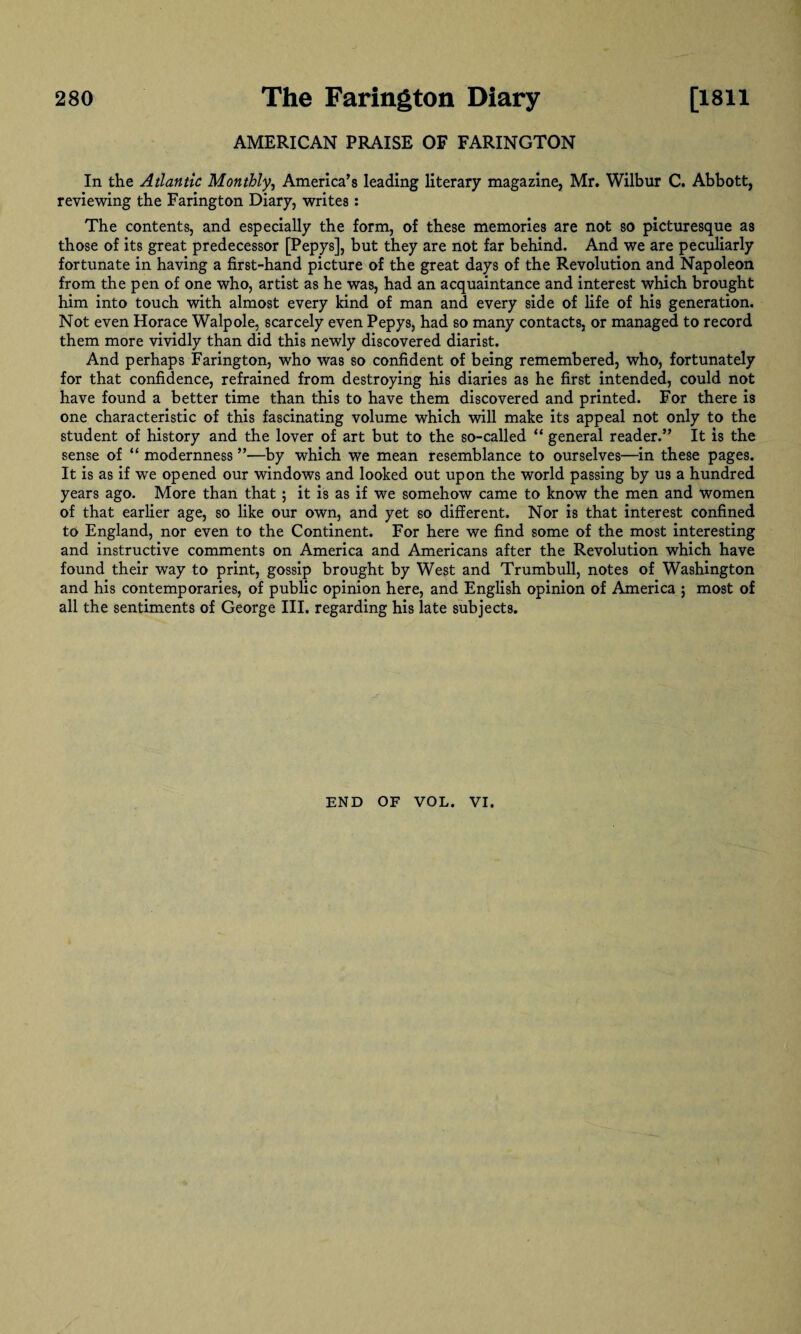 AMERICAN PRAISE OF FARINGTON In the Atlantic Monthly, America’s leading literary magazine, Mr. Wilbur C. Abbott, reviewing the Farington Diary, writes : The contents, and especially the form, of these memories are not so picturesque as those of its great predecessor [Pepys], but they are not far behind. And we are peculiarly fortunate in having a first-hand picture of the great days of the Revolution and Napoleon from the pen of one who, artist as he was, had an acquaintance and interest which brought him into touch with almost every kind of man and every side of life of his generation. Not even Horace Walpole, scarcely even Pepys, had so many contacts, or managed to record them more vividly than did this newly discovered diarist. And perhaps Farington, who was so confident of being remembered, who, fortunately for that confidence, refrained from destroying his diaries as he first intended, could not have found a better time than this to have them discovered and printed. For there is one characteristic of this fascinating volume which will make its appeal not only to the student of history and the lover of art but to the so-called “ general reader.” It is the sense of “ modernness ”—by which we mean resemblance to ourselves—in these pages. It is as if we opened our windows and looked out upon the world passing by us a hundred years ago. More than that ; it is as if we somehow came to know the men and women of that earlier age, so like our own, and yet so different. Nor is that interest confined to England, nor even to the Continent. For here we find some of the most interesting and instructive comments on America and Americans after the Revolution which have found their way to print, gossip brought by West and Trumbull, notes of Washington and his contemporaries, of public opinion here, and English opinion of America ; most of all the sentiments of George III. regarding his late subjects. V END OF VOL. VI.