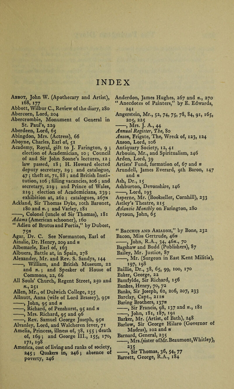 Abbot, John W. (Apothecary and Artist), 168, 177 Abbott, Wilbur C., Review of the diary, 280 Abercorn, Lord, 204 Abercrombie, Monument of General in St. Paul’s, 229 Aberdeen, Lord, 65 Abingdon, Mrs. (Actress), 66 Aboyne, Charles, Earl of, 51 Academy, Royal, gift to J. Farington, 9 ; election of Academician, 10 ; Council of and Sir John Soane’s lectures, 12; law passed, 18 ; H. Howard elected deputy secretary, 29 ; and catalogue, 47 ; theft at, 71, 88 ; and British Insti¬ tution, 106 ; filling vacancies, 206 ; and secretary, 219 ; and Prince of Wales, 219; election of Academicians, 239; exhibition at, 262; catalogues, 26 jn Ackland, Sir Thomas Dyke, 10th Baronet, 180 and n.; and Varley, 181 -, Colonel (uncle of Sir Thomas), 181 'Adams (American schooner), 160 “ Adieu of Brutus and Portia,” by Dubost, 7 $n Agar, Dr. C. See Normanton, Earl of Ainslie, Dr. Henry, 209 and n Albemarle, Earl of, 163 Albuera, Battle at, in Spain, 278 Alexander, Mr. and Rev. S. Sandys, 144 -, William, and British Museum, 22 and n. ; and Speaker of House of Commons, 22, 66 All Souls’ Church, Regent Street, 250 and 251 Allen, Mr., of Dulwich College, 235 Allnutt, Anna (wife of Lord Brassey), 95n -, John, 95 and n -, Richard, of Penshurst, 95 and n -, Mrs. Richard, 95 and 96 -, Rev. Samuel George Joseph, 95n Alvanley, Lord, and Walcheren fever, 71 Amelia, Princess, illness of, 38, 155 ; death of, 169; and George III., 155, 170, I7I, 198 America, cost of living and ranks of society, 245$ Quakers in, 246; absence of poverty, 246 Anderdon, James Hughes, 267 and «., 270 “ Anecdotes of Painters,” by E. Edwards, 241 Angerstein, Mr., 52, 74, 75, 78, 84, 91, 165, 205, 225 -, Mrs. J. A., 44 Annual Register, The, 80 Anson, Frigate, The, Wreck of, 123, 124 Anson, Lord, 106 Antiquary Society, 12, 41 Arbouin, Mr., and Spiritualism, 246 Arden, Lord, 39 Artists’ Fund, formation of, 67 and n Arundell, James Everard, 9th Baron, 147 and n Ash, Dr., 15 Ashburton, Devonshire, 146 -, Lord, 193 Asperne, Mr. (Bookseller, Cornhill), 233 Astley’s Theatre, 215 Atlantic Monthly on Farington, 280 Aytoun, John, 65 “ Bacchus and Ariadne,” by Bone, 232 Bacon, Miss Gertrude, 46# -, John, R.A., 34, 46«., 70 Bagshaw and Budd (Publishers), 87 Bailey, Mr. Justice, 87 -, Mr. (Surgeon in East Kent Militia), 197, 198 Baillie, Dr., 38, 65, 99, 100, 170 Baker, George, 22 Bamfylde, Sir Richard, 156 Bankes, Henry, 70, 72 Banks, Sir Joseph, 62, 206, 207, 233 Barclay, Capt., 21 in Baring Brothers, I37» -, Sir Francis, 98, 137 and «., 181 -, John, 181, 187, 191 Barker, Mr. (Artist, of Bath), 248 Barlow, Sir George Hilaro (Governor of Madras), 102 and n Barnard, General, 235 -, Mrs. (sister of Mr. Beaumont, Whitley), 235 -, Sir Thomas, 36, 54, 77 Barrett, George, R.A., 184