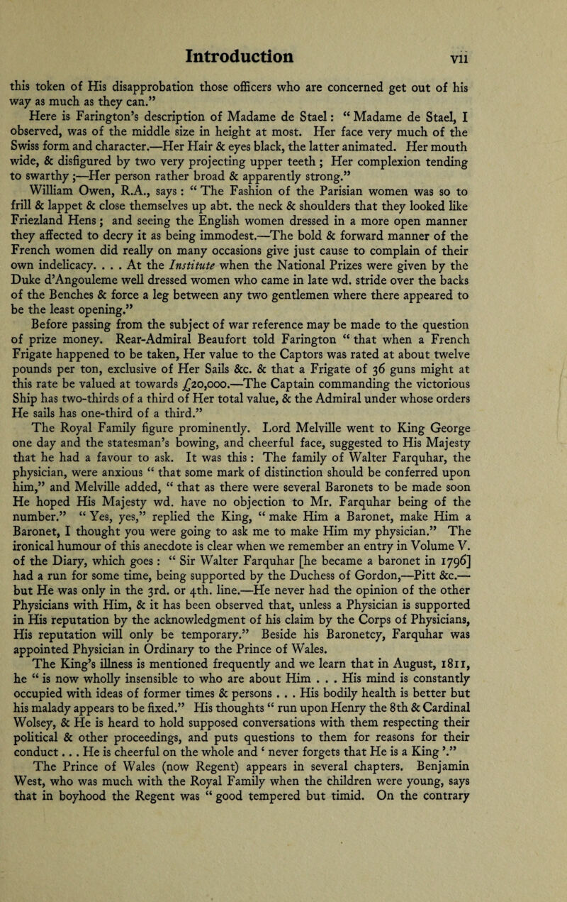 this token of His disapprobation those officers who are concerned get out of his way as much as they can.” Here is Farington’s description of Madame de Stael: “ Madame de Stael, I observed, was of the middle size in height at most. Her face very much of the Swiss form and character.—Her Hair & eyes black, the latter animated. Her mouth wide, & disfigured by two very projecting upper teeth; Her complexion tending to swarthy;—Her person rather broad & apparently strong.” William Owen, R.A., says: “ The Fashion of the Parisian women was so to frill & lappet & close themselves up abt. the neck & shoulders that they looked like Friezland Hens; and seeing the English women dressed in a more open manner they affected to decry it as being immodest.—The bold & forward manner of the French women did really on many occasions give just cause to complain of their own indelicacy. ... At the Institute when the National Prizes were given by the Duke d’Angouleme well dressed women who came in late wd. stride over the backs of the Benches & force a leg between any two gentlemen where there appeared to be the least opening.” Before passing from the subject of war reference may be made to the question of prize money. Rear-Admiral Beaufort told Farington “ that when a French Frigate happened to be taken, Her value to the Captors was rated at about twelve pounds per ton, exclusive of Her Sails &c. & that a Frigate of 36 guns might at this rate be valued at towards £20,000.—The Captain commanding the victorious Ship has two-thirds of a third of Her total value, & the Admiral under whose orders He sails has one-third of a third.” The Royal Family figure prominently. Lord Melville went to King George one day and the statesman’s bowing, and cheerful face, suggested to His Majesty that he had a favour to ask. It was this: The family of Walter Farquhar, the physician, were anxious “ that some mark of distinction should be conferred upon him,” and Melville added, “ that as there were several Baronets to be made soon He hoped His Majesty wd. have no objection to Mr. Farquhar being of the number.” “ Yes, yes,” replied the King, “ make Him a Baronet, make Him a Baronet, I thought you were going to ask me to make Him my physician.” The ironical humour of this anecdote is clear when we remember an entry in Volume V. of the Diary, which goes : “ Sir Walter Farquhar [he became a baronet in 1796] had a run for some time, being supported by the Duchess of Gordon,—Pitt &c.— but He was only in the 3rd. or 4th. line.—He never had the opinion of the other Physicians with Him, & it has been observed that, unless a Physician is supported in His reputation by the acknowledgment of his claim by the Corps of Physicians, His reputation will only be temporary.” Beside his Baronetcy, Farquhar was appointed Physician in Ordinary to the Prince of Wales. The King’s illness is mentioned frequently and we learn that in August, 1811, he “ is now wholly insensible to who are about Him . . . His mind is constantly occupied with ideas of former times & persons . . . His bodily health is better but his malady appears to be fixed.” His thoughts “ run upon Henry the 8th & Cardinal Wolsey, & He is heard to hold supposed conversations with them respecting their political & other proceedings, and puts questions to them for reasons for their conduct. . . He is cheerful on the whole and 4 never forgets that He is a King The Prince of Wales (now Regent) appears in several chapters. Benjamin West, who was much with the Royal Family when the children were young, says that in boyhood the Regent was “ good tempered but timid. On the contrary