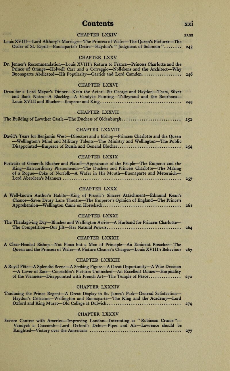 CHAPTER LXXIV pagi Louis XVIII—Lord Althorp’s Marriage—The Princess of Wales—The Queen’s Pictures—The Order of St. Esprit—Buonaparte’s Desire—Haydon’s “ Judgment of Solomon ”. 243 CHAPTER LXXV Dr. Jenner’s Recommendation—Louis XVIII’s Return to France—Princess Charlotte and the Prince of Orange—Holwell Carr and a Correggio—Nollekens and the Architect—Why Buonaparte Abdicated—His Popularity—Garrick and Lord Camden. 246 CHAPTER LXXVI Dress for a Lord Mayor’s Dinner—Kean the Actor—Sir George and Flaydon—Tears, Silver and Bank Notes—A Blackleg—A Vandyke Painting—Talleyrand and the Bourbons— Louis XVIII and Blucher—Emperor and King. 249 CHAPTER LXXVII The Building of Lowther Castle—The Duchess of Oldenburgh. 252 CHAPTER LXXVIII David’s Tears for Benjamin West—Directors and a Bishop—Princess Charlotte and the Queen —Wellington’s Mind and Military Talents—The Ministry and Wellington—The Public Disappointed—Emperor of Russia and General Blucher. 254 CHAPTER LXXIX Portraits of Generals Blucher and Platoff—Appearance of the People—The Emperor and the King—Extraordinary Phenomenon—The Duchess and Princess Charlotte—The Making of a Rogue—Coke of Norfolk—A Wafer in His Mouth—Buonaparte and Meternich— Lord Aberdeen’s Manners... 257 CHAPTER LXXX A Well-known Author’s Habits—King of Prussia’s Sincere Attachment—Edmund Kean’s Chance—Saves Drury Lane Theatre—The Emperor’s Opinion of England—The Prince’s Apprehension—Wellington Came on Horseback. 261 CHAPTER LXXXI The Thanksgiving Day—Blucher and Wellington Arrive—A Husband for Princess Charlotte— The Competition—Our Jilt—Her Natural Powers. 264 CHAPTER LXXXII A Clear-Headed Bishop—Not Pious but a Man of Principle—An Eminent Preacher—The Queen and the Princess of Wales—A Picture Cleaner’s Charges—Louis XVIII’s Behaviour 267 CHAPTER LXXXIII A Royal Fete—A Splendid Scene—A Striking Figure—A Great Opportunity—A Wise Decision —A Lover of Ease—Constables’s Pictures Unfinished—An Excellent Dinner—Hospitality of the Viennese—Disappointed with French Art—The Temple of Peace. 270 CHAPTER LXXXIV Traducing the Prince Regent—A Great Display in St. James’s Park—General Satisfaction— Haydon’s Criticism—Wellington and Buonaparte—The King and the Academy—Lord Oxford and King Murat—Old College at Dulwich. 274 CHAPTER LXXXV Severe Contest with America—Improving London—Interesting as “ Robinson Crusoe ”— Vandyck a Coxcomb—Lord Oxford’s Debts—Pipes and Ale—Lawrence should be Knighted—Victory over the Americans . 277