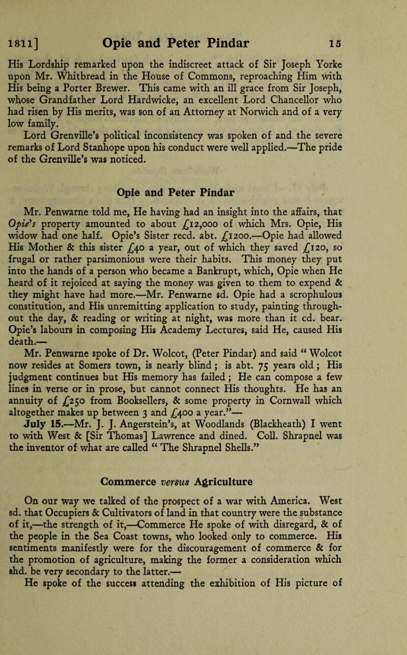 His Lordship remarked upon the indiscreet attack of Sir Joseph Yorke upon Mr. Whitbread in the House of Commons, reproaching Him with His being a Porter Brewer. This came with an ill grace from Sir Joseph, whose Grandfather Lord Hardwicke, an excellent Lord Chancellor who had risen by His merits, was son of an Attorney at Norwich and of a very low family. Lord Grenville’s political inconsistency was spoken of and the severe remarks of Lord Stanhope upon his conduct were well applied.—The pride of the Grenville’s was noticed. Opie and Peter Pindar Mr. Penwarne told me, He having had an insight into the affairs, that Opie's property amounted to about £12,000 of which Mrs. Opie, His widow had one half. Opie’s Sister reed. abt. £1200.—Opie had allowed His Mother & this sister £40 a year, out of which they saved £120, so frugal or rather parsimonious were their habits. This money they put into the hands of a person who became a Bankrupt, which, Opie when He heard of it rejoiced at saying the money was given to them to expend & they might have had more.—Mr. Penwarne sd. Opie had a scrophulous constitution, and His unremitting application to study, painting through¬ out the day, & reading or writing at night, was more than it cd. bear. Opie’s labours in composing His Academy Lectures, said He, caused His death.— Mr. Penwarne spoke of Dr. Wolcot, (Peter Pindar) and said “ Wolcot now resides at Somers town, is nearly blind; is abt. 75 years old; His judgment continues but His memory has failed; He can compose a few lines in verse or in prose, but cannot connect His thoughts. He has an annuity of £250 from Booksellers, & some property in Cornwall which altogether makes up between 3 and £400 a year.”— July 15 .—Mr. J. J. Angerstein’s, at Woodlands (Blackheath) I went to with West & [Sir Thomas] Lawrence and dined. Coll. Shrapnel was the inventor of what are called “ The Shrapnel Shells.” Commerce versus Agriculture On our way we talked of the prospect of a war with America. West sd. that Occupiers & Cultivators of land in that country were the substance of it,—the strength of it,—Commerce He spoke of with disregard, & of the people in the Sea Coast towns, who looked only to commerce. His sentiments manifestly were for the discouragement of commerce & for the promotion of agriculture, making the former a consideration which shd. be very secondary to the latter.— He spoke of the success attending the exhibition of His picture of