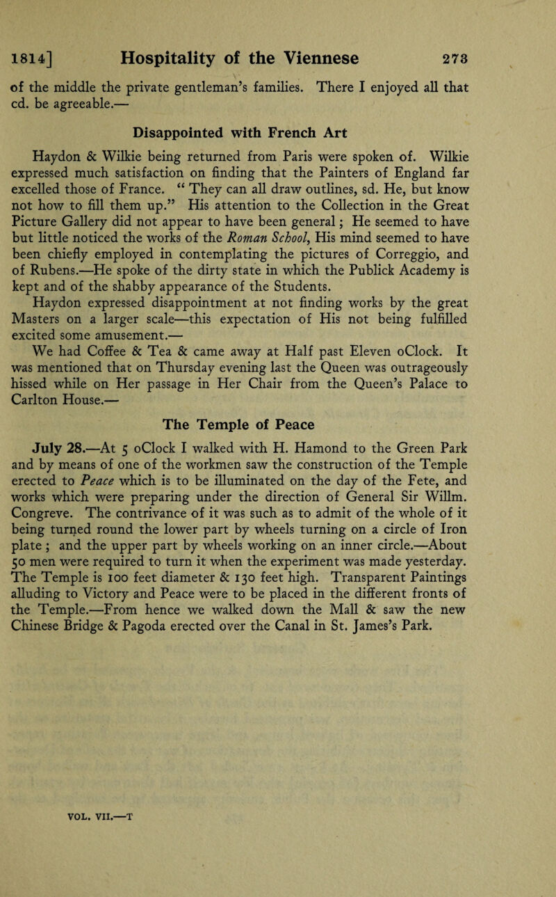 V . of the middle the private gentleman’s families. There I enjoyed all that cd. be agreeable.— Disappointed with French Art Haydon & Wilkie being returned from Paris were spoken of. Wilkie expressed much satisfaction on finding that the Painters of England far excelled those of France. “ They can all draw outlines, sd. He, but know not how to fill them up.” His attention to the Collection in the Great Picture Gallery did not appear to have been general; He seemed to have but little noticed the works of the Roman School, His mind seemed to have been chiefly employed in contemplating the pictures of Correggio, and of Rubens.—He spoke of the dirty state in which the Publick Academy is kept and of the shabby appearance of the Students. Haydon expressed disappointment at not finding works by the great Masters on a larger scale—this expectation of His not being fulfilled excited some amusement.— We had Coffee & Tea & came away at Half past Eleven oClock. It was mentioned that on Thursday evening last the Queen was outrageously hissed while on Her passage in Her Chair from the Queen’s Palace to Carlton House.— The Temple of Peace July 28.—At 5 oClock I walked with H. Hamond to the Green Park and by means of one of the workmen saw the construction of the Temple erected to Peace which is to be illuminated on the day of the Fete, and works which were preparing under the direction of General Sir Willm. Congreve. The contrivance of it was such as to admit of the whole of it being turned round the lower part by wheels turning on a circle of Iron plate ; and the upper part by wheels working on an inner circle.—About 50 men were required to turn it when the experiment was made yesterday. The Temple is 100 feet diameter & 130 feet high. Transparent Paintings alluding to Victory and Peace were to be placed in the different fronts of the Temple.—From hence we walked down the Mall & saw the new Chinese Bridge & Pagoda erected over the Canal in St. James’s Park. VOL. VII.—T