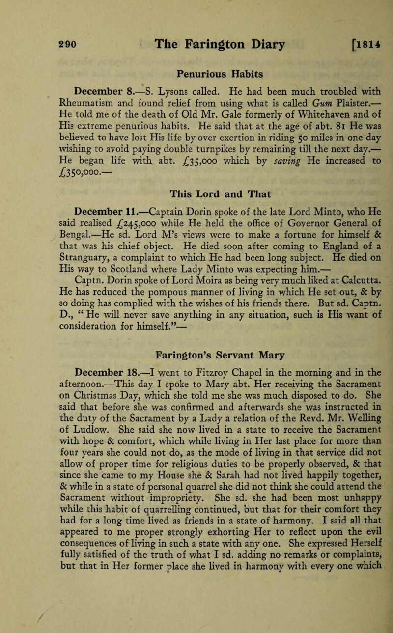 Penurious Habits December 8.—S. Lysons called. He had been much troubled with Rheumatism and found relief from using what is called Gum Plaister.— He told me of the death of Old Mr. Gale formerly of Whitehaven and of His extreme penurious habits. He said that at the age of abt. 8i He was believed to have lost His life by over exertion in riding 50 miles in one day wishing to avoid paying double turnpikes by remaining till the next day.— He began life with abt. .£35,000 which by saving He increased to £3 50,000.— This Lord and That December 11.—Captain Dorin spoke of the late Lord Minto, who He said realised £245,000 while He held the office of Governor General of Bengal.—He sd. Lord M’s views were to make a fortune for himself & that was his chief object. He died soon after coming to England of a Stranguary, a complaint to which He had been long subject. He died on His way to Scotland where Lady Minto was expecting him.— Captn. Dorin spoke of Lord Moira as being very much liked at Calcutta. He has reduced the pompous manner of living in which He set out, & by so doing has complied with the wishes of his friends there. But sd. Captn. D., “ He will never save anything in any situation, such is His want of consideration for himself.”— Farington’s Servant Mary December 18.—I went to Fitzroy Chapel in the morning and in the afternoon.—This day I spoke to Mary abt. Her receiving the Sacrament on Christmas Day, which she told me she was much disposed to do. She said that before she was confirmed and afterwards she was instructed in the duty of the Sacrament by a Lady a relation of the Revd. Mr. Welling of Ludlow. She said she now lived in a state to receive the Sacrament with hope & comfort, which while living in Her last place for more than four years she could not do, as the mode of living in that service did not allow of proper time for religious duties to be properly observed, & that since she came to my House she & Sarah had not lived happily together, & while in a state of personal quarrel she did not think she could attend the Sacrament without impropriety. She sd. she had been most unhappy while this habit of quarrelling continued, but that for their comfort they had for a long time lived as friends in a state of harmony. I said all that appeared to me proper strongly exhorting Her to reflect upon the evil consequences of living in such a state with any one. She expressed Herself fully satisfied of the truth of what I sd. adding no remarks or complaints, but that in Her former place she lived in harmony with every one which