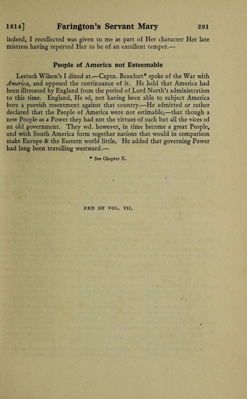 indeed, I recollected was given to me as part of Her character Her late mistress having reported Her to be of an excellent temper.— People of America not Esteemable Lestock Wilson’s I dined at.—Captn. Beaufort* spoke of the War with America, and opposed the continuance of it. He held that America had been illtreated by England from the period of Lord North’s administration to this time. England, He sd, not having been able to subject America bore a peevish resentment against that country.—He admitted or rather declared that the People of America were not estimable,—that though a new People as a Power they had not the virtues of such but all the vices of an old government. They wd. however, in time become a great People, and with South America form together nations that would in comparison make Europe & the Eastern world little. He added that governing Power had long been travelling westward.— * See Chapter X. END OF VOL. VII.