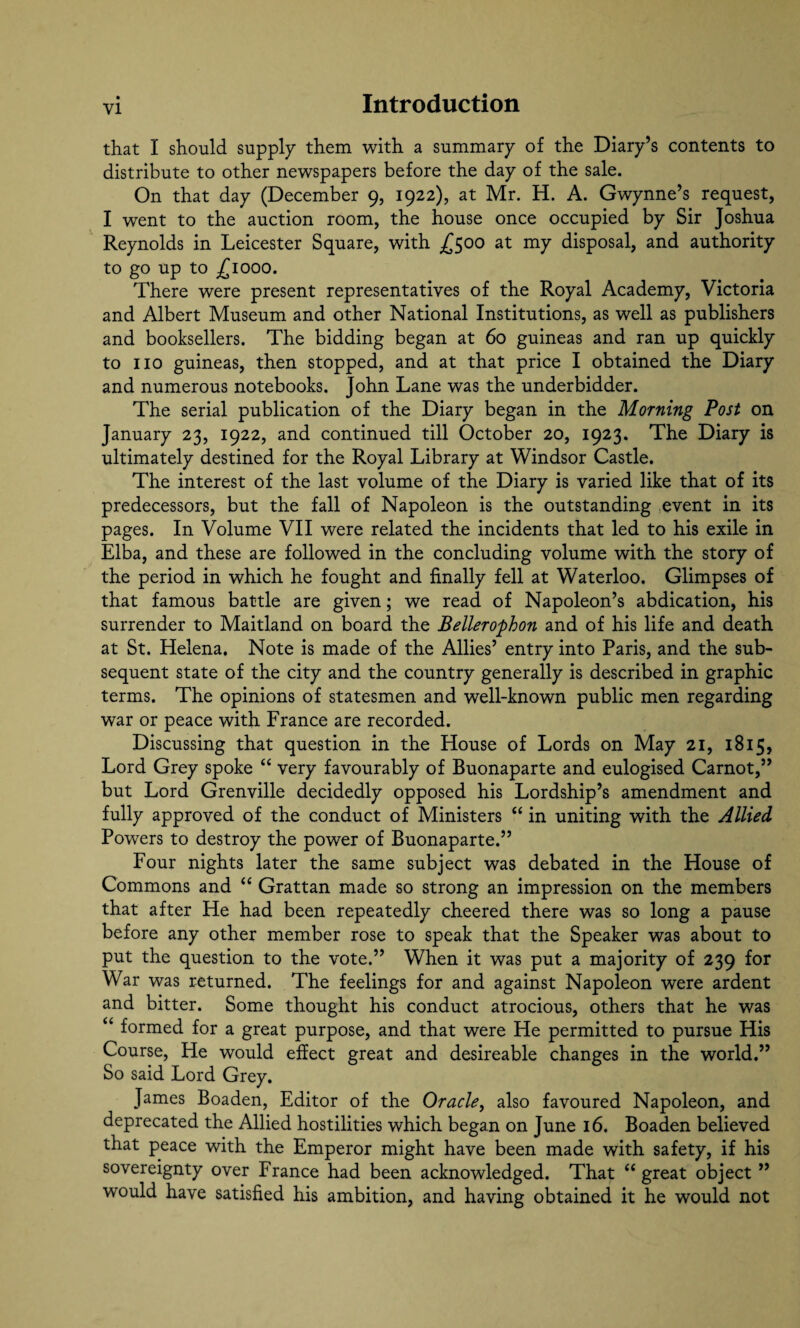 that I should supply them with a summary of the Diary’s contents to distribute to other newspapers before the day of the sale. On that day (December 9, 1922), at Mr. H. A. Gwynne’s request, I went to the auction room, the house once occupied by Sir Joshua Reynolds in Leicester Square, with -£500 at my disposal, and authority to go up to £1000. There were present representatives of the Royal Academy, Victoria and Albert Museum and other National Institutions, as well as publishers and booksellers. The bidding began at 60 guineas and ran up quickly to no guineas, then stopped, and at that price I obtained the Diary and numerous notebooks. John Lane was the underbidder. The serial publication of the Diary began in the Morning Post on January 23, 1922, and continued till October 20, 1923. The Diary is ultimately destined for the Royal Library at Windsor Castle. The interest of the last volume of the Diary is varied like that of its predecessors, but the fall of Napoleon is the outstanding event in its pages. In Volume VII were related the incidents that led to his exile in Elba, and these are followed in the concluding volume with the story of the period in which he fought and finally fell at Waterloo. Glimpses of that famous battle are given; we read of Napoleon’s abdication, his surrender to Maitland on board the Bellero'phon and of his life and death at St. Helena. Note is made of the Allies’ entry into Paris, and the sub¬ sequent state of the city and the country generally is described in graphic terms. The opinions of statesmen and well-known public men regarding war or peace with France are recorded. Discussing that question in the House of Lords on May 21, 1815, Lord Grey spoke “ very favourably of Buonaparte and eulogised Carnot,” but Lord Grenville decidedly opposed his Lordship’s amendment and fully approved of the conduct of Ministers “ in uniting with the Allied Powers to destroy the power of Buonaparte.” Four nights later the same subject was debated in the House of Commons and “ Grattan made so strong an impression on the members that after He had been repeatedly cheered there was so long a pause before any other member rose to speak that the Speaker was about to put the question to the vote.” When it was put a majority of 239 for War was returned. The feelings for and against Napoleon were ardent and bitter. Some thought his conduct atrocious, others that he was “ formed for a great purpose, and that were He permitted to pursue His Course, He would effect great and desireable changes in the world.” So said Lord Grey. James Boaden, Editor of the Oracle, also favoured Napoleon, and deprecated the Allied hostilities which began on June 16. Boaden believed that peace with the Emperor might have been made with safety, if his sovereignty over France had been acknowledged. That “ great object ” would have satisfied his ambition, and having obtained it he would not