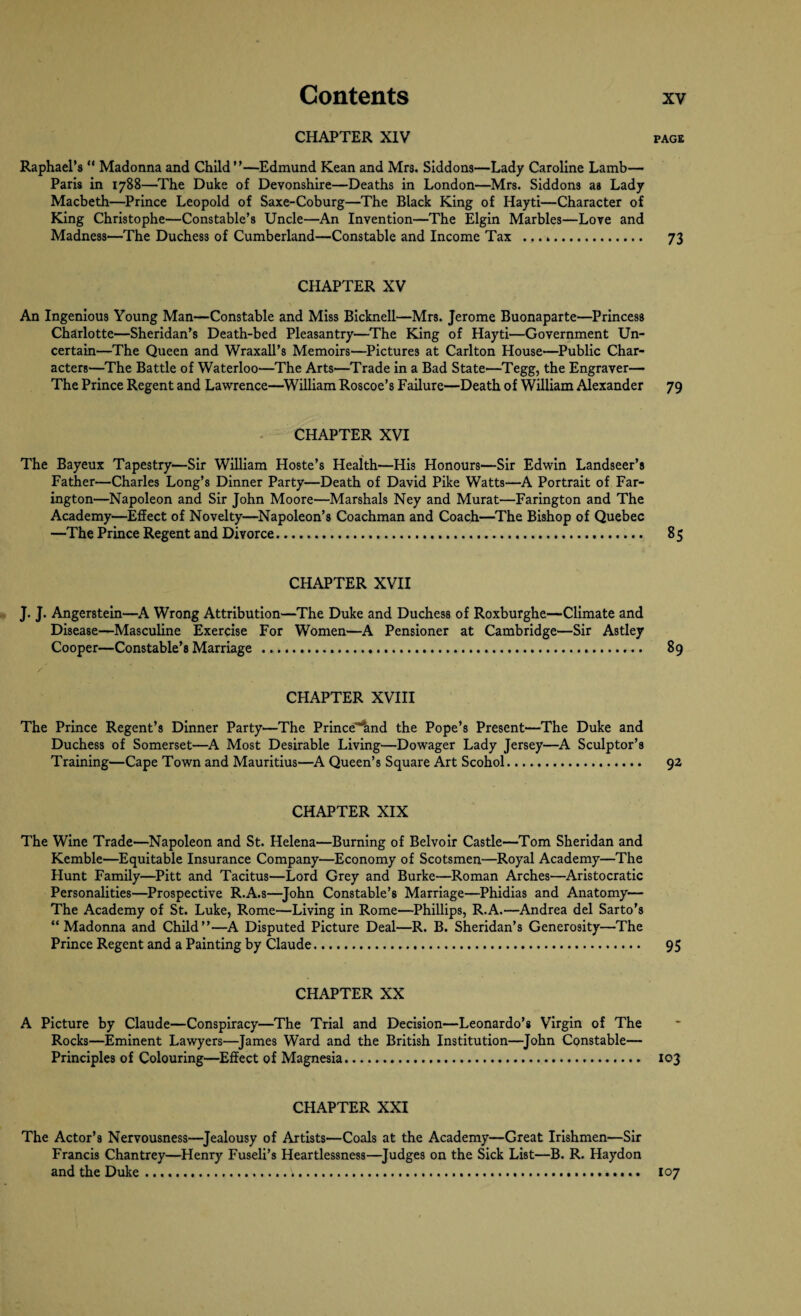 CHAPTER XIV Raphael’s “ Madonna and Child”—Edmund Kean and Mrs. Siddons—Lady Caroline Lamb— Paris in 1788—The Duke of Devonshire—Deaths in London—Mrs. Siddons as Lady Macbeth—Prince Leopold of Saxe-Coburg—The Black King of Hayti—Character of King Christophe—Constable’s Uncle—An Invention—The Elgin Marbles—Love and Madness—The Duchess of Cumberland—Constable and Income Tax ...». CHAPTER XV An Ingenious Young Man—Constable and Miss Bicknell—Mrs. Jerome Buonaparte—Princess Charlotte—Sheridan’s Death-bed Pleasantry—The King of Hayti—Government Un¬ certain—The Queen and Wraxall’s Memoirs—Pictures at Carlton House—Public Char¬ acters—The Battle of Waterloo—The Arts—Trade in a Bad State'—Tegg, the Engraver— The Prince Regent and Lawrence—William Roscoe’s Failure—Death of William Alexander CHAPTER XVI The Bayeux Tapestry—Sir William Hoste’s Health—His Honours—Sir Edwin Landseer’s Father—Charles Long’s Dinner Party—Death of David Pike Watts—A Portrait of Far- ington—Napoleon and Sir John Moore—Marshals Ney and Murat—Farington and The Academy—Effect of Novelty—Napoleon’s Coachman and Coach—The Bishop of Quebec —The Prince Regent and Divorce.. CHAPTER XVII J. J. Angerstein—A Wrong Attribution—The Duke and Duchess of Roxburghe—Climate and Disease—Masculine Exercise For Women—A Pensioner at Cambridge—Sir Astley Cooper—Constable’s Marriage ... CHAPTER XVIII The Prince Regent’s Dinner Party—The Prince'^and the Pope’s Present'—The Duke and Duchess of Somerset—A Most Desirable Living—Dowager Lady Jersey—A Sculptor’s Training—Cape Town and Mauritius—A Queen’s Square Art Scohol. CHAPTER XIX The Wine Trade—Napoleon and St. Helena—Burning of Belvoir Castle—Tom Sheridan and Kemble—Equitable Insurance Company—Economy of Scotsmen—Royal Academy—The Hunt Family—Pitt and Tacitus—Lord Grey and Burke—Roman Arches—Aristocratic Personalities—Prospective R.A.s—John Constable’s Marriage—Phidias and Anatomy— The Academy of St. Luke, Rome—Living in Rome—Phillips, R.A.—Andrea del Sarto’s “Madonna and Child”—A Disputed Picture Deal—R. B. Sheridan’s Generosity—The Prince Regent and a Painting by Claude. CHAPTER XX A Picture by Claude—Conspiracy—The Trial and Decision—Leonardo’s Virgin of The Rocks—Eminent Lawyers—James Ward and the British Institution—John Constable— Principles of Colouring—Effect of Magnesia... CHAPTER XXI The Actor’s Nervousness—Jealousy of Artists—Coals at the Academy—Great Irishmen—Sir Francis Chantrey—Henry Fuseli’s Heartlessness—Judges on the Sick List—B. R. Haydon and the Duke..... PAGE 73 79 85 89 92 95 103 107