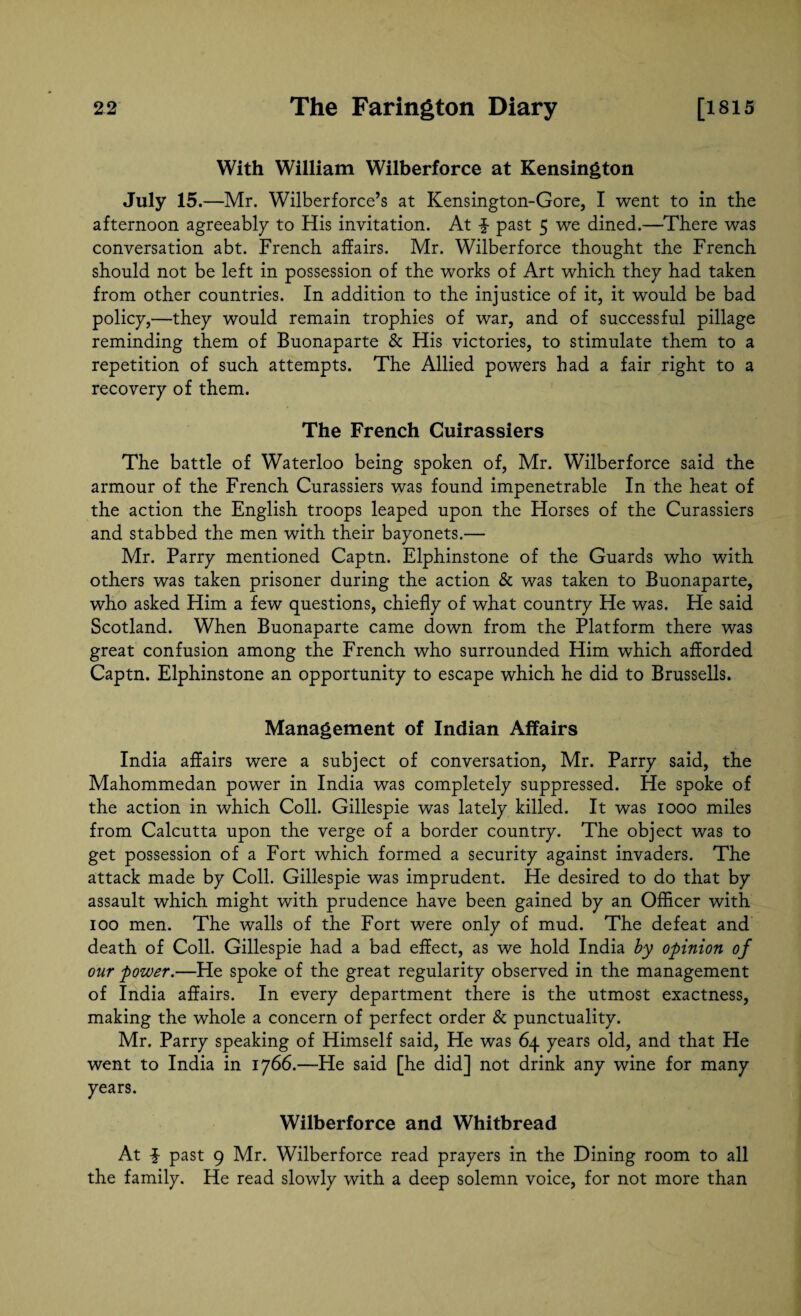 With William Wilberforce at Kensington July 15 .—Mr. Wilberforce’s at Kensington-Gore, I went to in the afternoon agreeably to His invitation. At past 5 we dined.—There was conversation abt. French affairs. Mr. Wilberforce thought the French should not be left in possession of the works of Art which they had taken from other countries. In addition to the injustice of it, it would be bad policy,—they would remain trophies of war, and of successful pillage reminding them of Buonaparte & His victories, to stimulate them to a repetition of such attempts. The Allied powers had a fair right to a recovery of them. The French Cuirassiers The battle of Waterloo being spoken of, Mr. Wilberforce said the armour of the French Curassiers was found impenetrable In the heat of the action the English troops leaped upon the Horses of the Curassiers and stabbed the men with their bayonets.— Mr. Parry mentioned Captn. Elphinstone of the Guards who with others was taken prisoner during the action & was taken to Buonaparte, who asked Him a few questions, chiefly of what country He was. He said Scotland. When Buonaparte came down from the Platform there was great confusion among the French who surrounded Him which afforded Captn. Elphinstone an opportunity to escape which he did to Brussells. Management of Indian Affairs India affairs were a subject of conversation, Mr. Parry said, the Mahommedan power in India was completely suppressed. He spoke of the action in which Coll. Gillespie was lately killed. It was 1000 miles from Calcutta upon the verge of a border country. The object was to get possession of a Fort which formed a security against invaders. The attack made by Coll. Gillespie was imprudent. He desired to do that by assault which might with prudence have been gained by an Officer with 100 men. The walls of the Fort were only of mud. The defeat and death of Coll. Gillespie had a bad effect, as we hold India by opinion of our power.—He spoke of the great regularity observed in the management of India affairs. In every department there is the utmost exactness, making the whole a concern of perfect order & punctuality. Mr. Parry speaking of Himself said, He was 64 years old, and that He went to India in 1766.—He said [he did] not drink any wine for many years. Wilberforce and Whitbread At $ past 9 Mr. Wilberforce read prayers in the Dining room to all the family. He read slowly with a deep solemn voice, for not more than