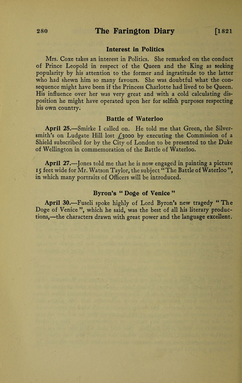 Interest in Politics Mrs. Coxe takes an interest in Politics. She remarked on the conduct of Prince Leopold in respect of the Queen and the King as seeking popularity by his attention to the former and ingratitude to the latter who had shewn him so many favours. She was doubtful what the con¬ sequence might have been if the Princess Charlotte had lived to be Queen. His influence over her was very great and with a cold calculating dis¬ position he might have operated upon her for selfish purposes respecting his own country. Battle of Waterloo April 25 .—Smirke I called on. He told me that Green, the Silver¬ smith’s on Ludgate Hill lost ^3000 by executing the Commission of a Shield subscribed for by the City of London to be presented to the Duke of Wellington in commemoration of the Battle of Waterloo. April 27.—J ones told me that he is now engaged in painting a picture 15 feet wide for Mr. Watson Taylor, the subject “ The Battle of Waterloo ”, in which many portraits of Officers will be introduced. Byron’s “ Doge of Venice ” April 30.—Fuseli spoke highly of Lord Byron’s new tragedy “The Doge of Venice ”, which he said, was the best of all his literary produc¬ tions,—the characters drawn with great power and the language excellent.