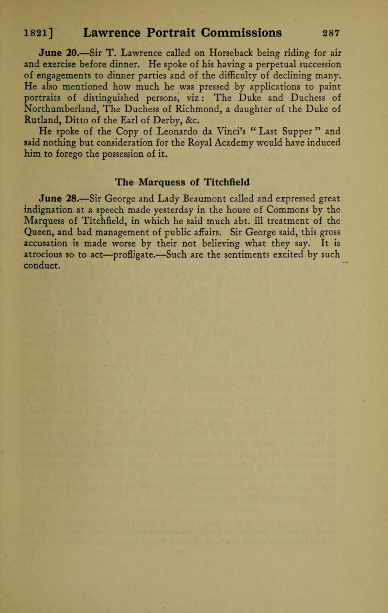 June 20.—Sir T. Lawrence called on Horseback being riding for air and exercise before dinner. He spoke of his having a perpetual succession of engagements to dinner parties and of the difficulty of declining many. He also mentioned how much he was pressed by applications to paint portraits of distinguished persons, viz: The Duke and Duchess of Northumberland, The Duchess of Richmond, a daughter of the Duke of Rutland, Ditto of the Earl of Derby, &c. He spoke of the Copy of Leonardo da Vinci’s “ Last Supper ” and said nothing but consideration for the Royal Academy would have induced him to forego the possession of it. The Marquess of Titchfield June 28.—Sir George and Lady Beaumont called and expressed great indignation at a speech made yesterday in the house of Commons by the Marquess of Titchfield, in which he said much abt. ill treatment of the Queen, and bad management of public affairs. Sir George said, this gross accusation is made worse by their not believing what they say. It is atrocious so to act—profligate.—Such are the sentiments excited by such conduct.