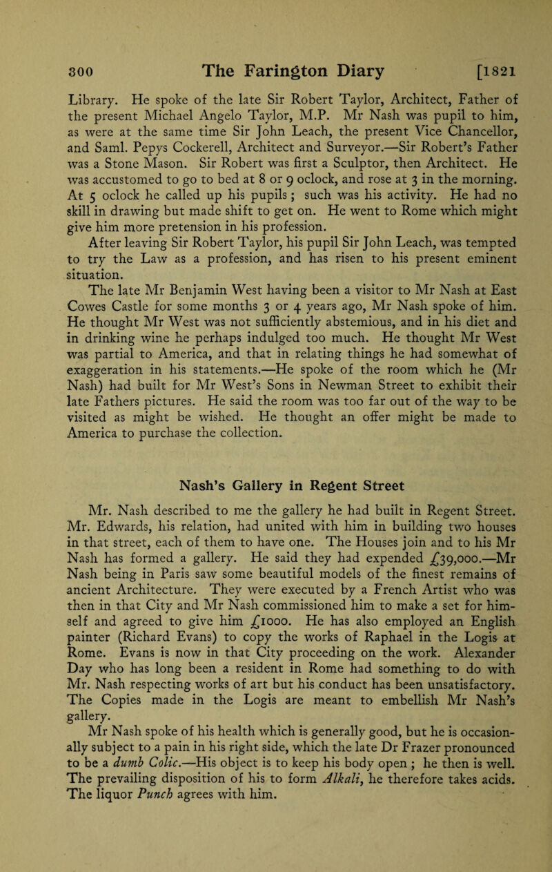 Library. He spoke of the late Sir Robert Taylor, Architect, Father of the present Michael Angelo Taylor, M.P. Mr Nash was pupil to him, as were at the same time Sir John Leach, the present Vice Chancellor, and Sami. Pepys Cockerell, Architect and Surveyor.—Sir Robert’s Father was a Stone Mason. Sir Robert was first a Sculptor, then Architect. He was accustomed to go to bed at 8 or 9 oclock, and rose at 3 in the morning. At 5 oclock he called up his pupils; such was his activity. He had no skill in drawing but made shift to get on. He went to Rome which might give him more pretension in his profession. After leaving Sir Robert Taylor, his pupil Sir John Leach, was tempted to try the Law as a profession, and has risen to his present eminent situation. The late Mr Benjamin West having been a visitor to Mr Nash at East Cowes Castle for some months 3 or 4 years ago, Mr Nash spoke of him. He thought Mr West was not sufficiently abstemious, and in his diet and in drinking wine he perhaps indulged too much. He thought Mr West was partial to America, and that in relating things he had somewhat of exaggeration in his statements.—He spoke of the room which he (Mr Nash) had built for Mr West’s Sons in Newman Street to exhibit their late Fathers pictures. He said the room was too far out of the way to be visited as might be wished. He thought an offer might be made to America to purchase the collection. Nash’s Gallery in Regent Street Mr. Nash described to me the gallery he had built in Regent Street. Mr. Edwards, his relation, had united with him in building two houses in that street, each of them to have one. The Houses join and to his Mr Nash has formed a gallery. He said they had expended .£39,000.—Mr Nash being in Paris saw some beautiful models of the finest remains of ancient Architecture. They were executed by a French Artist who was then in that City and Mr Nash commissioned him to make a set for him¬ self and agreed to give him £1000. He has also employed an English painter (Richard Evans) to copy the works of Raphael in the Logis at Rome. Evans is now in that City proceeding on the work. Alexander Day who has long been a resident in Rome had something to do with Mr. Nash respecting works of art but his conduct has been unsatisfactory. The Copies made in the Logis are meant to embellish Mr Nash’s gallery. Mr Nash spoke of his health which is generally good, but he is occasion¬ ally subject to a pain in his right side, which the late Dr Frazer pronounced to be a dumb Colic.—His object is to keep his body open ; he then is well. The prevailing disposition of his to form Alkali, he therefore takes acids. The liquor Punch agrees with him.