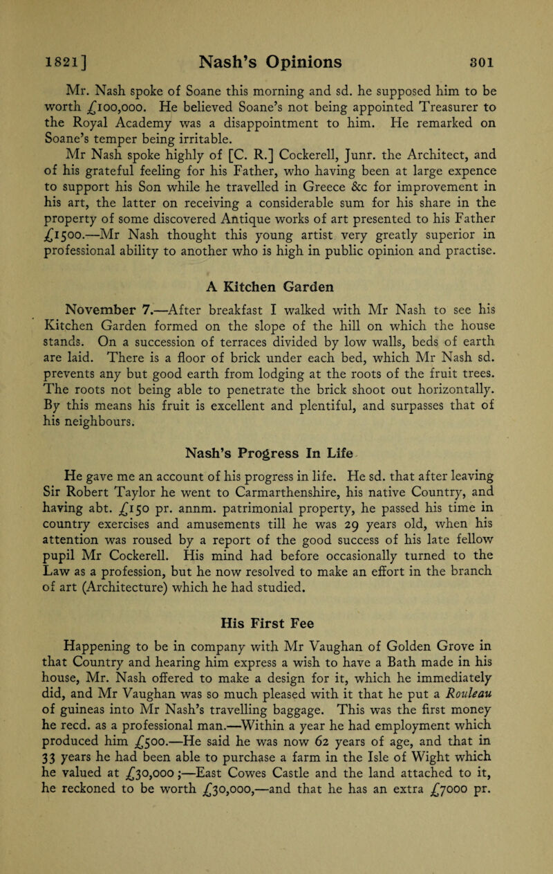 Mr. Nash, spoke of Soane this morning and sd. he supposed him to be worth £100,000. He believed Soane’s not being appointed Treasurer to the Royal Academy was a disappointment to him. He remarked on Soane’s temper being irritable. Mr Nash spoke highly of [C. R.] Cockerell, Junr. the Architect, and of his grateful feeling for his Father, who having been at large expence to support his Son while he travelled in Greece &c for improvement in his art, the latter on receiving a considerable sum for his share in the property of some discovered Antique works of art presented to his Father £1500.—Mr Nash thought this young artist very greatly superior in professional ability to another who is high in public opinion and practise. A Kitchen Garden November 7.—After breakfast I walked with Mr Nash to see his Kitchen Garden formed on the slope of the hill on which the house stands. On a succession of terraces divided by low walls, beds of earth are laid. There is a floor of brick under each bed, which Mr Nash sd. prevents any but good earth from lodging at the roots of the fruit trees. The roots not being able to penetrate the brick shoot out horizontally. By this means his fruit is excellent and plentiful, and surpasses that of his neighbours. Nash’s Progress In Life He gave me an account of his progress in life. He sd. that after leaving Sir Robert Taylor he went to Carmarthenshire, his native Country, and having abt. £150 pr. annm. patrimonial property, he passed his time in country exercises and amusements till he was 29 years old, when his attention was roused by a report of the good success of his late fellow pupil Mr Cockerell. His mind had before occasionally turned to the Law as a profession, but he now resolved to make an effort in the branch of art (Architecture) which he had studied. His First Fee Happening to be in company with Mr Vaughan of Golden Grove in that Country and hearing him express a wish to have a Bath made in his house, Mr. Nash offered to make a design for it, which he immediately did, and Mr Vaughan was so much pleased with it that he put a Rouleau of guineas into Mr Nash’s travelling baggage. This was the first money he reed, as a professional man.—Within a year he had employment which produced him ,£500.—He said he was now 62 years of age, and that in 33 years he had been able to purchase a farm in the Isle of Wight which he valued at £30,000;—East Cowes Castle and the land attached to it, he reckoned to be worth £30,000,—and that he has an extra £7000 pr.