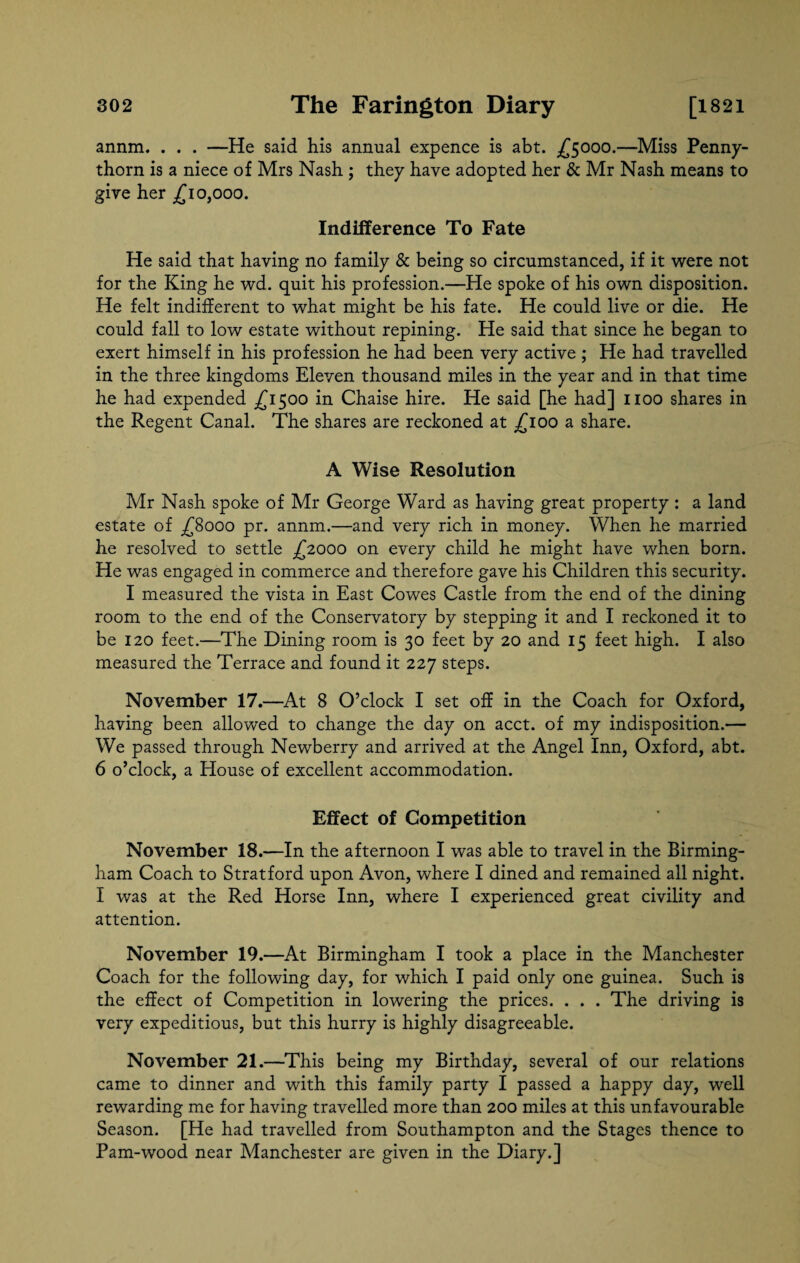 annm. . . . —He said his annual expence is abt. £5000.—Miss Penny- thorn is a niece of Mrs Nash ; they have adopted her & Mr Nash means to give her £10,000. Indifference To Fate He said that having no family & being so circumstanced, if it were not for the King he wd. quit his profession.—He spoke of his own disposition. He felt indifferent to what might be his fate. He could live or die. He could fall to low estate without repining. He said that since he began to exert himself in his profession he had been very active ; He had travelled in the three kingdoms Eleven thousand miles in the year and in that time he had expended £1500 in Chaise hire. He said [he had] 1100 shares in the Regent Canal. The shares are reckoned at £100 a share. A Wise Resolution Mr Nash spoke of Mr George Ward as having great property : a land estate of £8000 pr. annm.—and very rich in money. When he married he resolved to settle £2000 on every child he might have when born. He was engaged in commerce and therefore gave his Children this security. I measured the vista in East Cowes Castle from the end of the dining room to the end of the Conservatory by stepping it and I reckoned it to be 120 feet.—The Dining room is 30 feet by 20 and 15 feet high. I also measured the Terrace and found it 227 steps. November 17.—At 8 O’clock I set off in the Coach for Oxford, having been allowed to change the day on acct. of my indisposition.— We passed through Newberry and arrived at the Angel Inn, Oxford, abt. 6 o’clock, a House of excellent accommodation. Effect of Competition November 18.—In the afternoon I was able to travel in the Birming¬ ham Coach to Stratford upon Avon, where I dined and remained all night. I was at the Red Horse Inn, where I experienced great civility and attention. November 19.—At Birmingham I took a place in the Manchester Coach for the following day, for which I paid only one guinea. Such is the effect of Competition in lowering the prices. . . . The driving is very expeditious, but this hurry is highly disagreeable. November 21.—This being my Birthday, several of our relations came to dinner and with this family party I passed a happy day, well rewarding me for having travelled more than 200 miles at this unfavourable Season. [He had travelled from Southampton and the Stages thence to Pam-wood near Manchester are given in the Diary.]