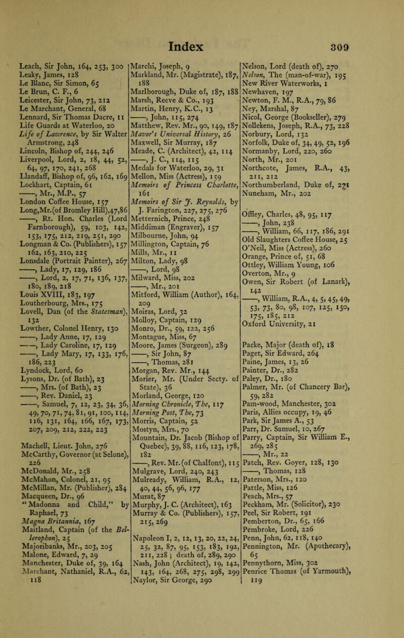 Leach, Sir John, 164, 253, 300 Leaky, James, 128 Le Blanc, Sir Simon, 65 Le Brun, C. F., 6 Leicester, Sir John, 73, 212 Le Marchant, General, 68 Lennard, Sir Thomas Dacre, II Life Guards at Waterloo, 20 Life of Lawrence, by Sir Walter Armstrong, 248 Lincoln, Bishop of, 244, 246 Liverpool, Lord, 2, 18, 44, 52, 64, 97, 170, 241, 268 Llandaff, Bishop of, 96, 162, 169 Lockhart, Captain, 61 -, Mr., M.P., 57 London Coffee House, 157 Long,Mr.(of Bromley Hill),47,86 —■—, Rt. Hon. Charles (Lord Farnborough), 59, 103, 142, I53? x75) 2I2> 2i9> 25U 29° Longman & Co. (Publishers), 157 162, 163, 210, 225 Lonsdale (Portrait Painter), 267 -, Lady, 17, 129, 186 -, Lord, 2, 17, 71, 136, 137, 180, 189, 218 Louis XVIII, 183, 197 Loutherbourg, Mrs., 175 Lovell, Dan (of the Statesman), 132 Lowther, Colonel Henry, 130 -, Lady Anne, 17, 129 -, Lady Caroline, 17, 129 -, Lady Mary, 17, 133, 176, 186, 223 Lyndock, Lord, 60 Lysons, Dr. (of Bath), 23 -, Mrs. (of Bath), 23 -, Rev. Daniel, 23 -, Samuel, 7, 12, 23, 34, 36, 49> 7°>7L 74?8i, 91, 100, 114, 116, 131, 164, 166, 167, 173, 207, 209, 212, 222, 223 Machell, Lieut. John, 276 McCarthy, Governor (at Selone), 226 McDonald, Mr., 258 McMahon, Colonel, 21, 95 McMillan, Mr. (Publisher), 284 Macqueen, Dr., 96 ** Madonna and Child,” by Raphael, 73 Magna Britannia, 167 Maitland, Captain (of the Bel- lerophon), 25 Majoribanks, Mr., 203, 205 Malone, Edward, 7, 29 Manchester, Duke of, 39, 164 Marchant, Nathaniel, R.A., 62, 118 Marchi, Joseph, 9 Markland, Mr. (Magistrate), 187, 188 Marlborough, Duke of, 187, 188 Marsh, Reeve & Co., 193 Martin, Henry, K.C., 13 -5 John, 115, 274 Matthew, Rev. Mr., 90, 149, 187 Mavor's Universal History, 26 Maxwell, Sir Murray, 187 Meade, C. (Architect), 42, 114 -5 J- C., 114, 115 Medals for Waterloo, 29, 31 Mellon, Miss (Actress), 159 Memoirs of Princess Charlotte, 161 Memoirs of Sir J. Reynolds, by J. Farington, 227, 275, 276 Metternich, Prince, 248 Middiman (Engraver), 157 Milbourne, John, 94 Millington, Captain, 76 Mills, Mr., 11 Milton, Lady, 98 -, Lord, 98 Milward, Miss, 202 -, Mr., 201 Mitford, William (Author), 164, 209 Moiras, Lord, 32 Molloy, Captain, 129 Monro, Dr., 59, 122, 256 Montague, Miss, 67 Moore, James (Surgeon), 289 -, Sir John, 87 -, Thomas, 281 Morgan, Rev. Mr., 144 Morier, Mr. (Under Secty. of State), 36 Morland, George, 120 Morning Chronicle, The, 117 Morning Post, The, 73 Morris, Captain, 52 Mostyn, Mrs., 70 Mountain, Dr. Jacob (Bishop of Quebec), 39, 88, 116, 123, 178, 182 -, Rev. Mr. (of Chalfont), 115 Mulgrave, Lord, 240, 243 Mulready, William, R.A., 12, 4°5 445 565 965 U7 Murat, 87 Murphy, J. C. (Architect), 163 Murray & Co. (Publishers), 157, 215, 269 Napoleon I, 2, 12, 13, 20, 22, 24, 255 325 87, 95, 153, 183, 192, 211, 228 ; death of, 289, 290 Nash, John (Architect), 19, 142, 143, 164, 268, 275, 298, 299 Naylor, Sir George, 290 Nelson, Lord (death of), 270 Nelson, The (man-of-war), 195 New River Waterworks, 1 Newhaven, 197 Newton, F. M., R.A., 79, 86 Ney, Marshal, 87 Nicol, George (Bookseller), 279 Nollekens, Joseph, R.A., 73, 228 Norbury, Lord, 132 Norfolk, Duke of, 34, 49, 52, 196 Normanby, Lord, 220, 260 North, Mr., 201 Northcote, James, R.A., 43, 211, 212 Northumberland, Duke of, 271 Nuneham, Mr., 202 • Offley, Charles, 48, 95, 117 -5 John, 238 -, William, 66, 117, 186, 291 Old Slaughters Coffee House, 25 O’Neil, Miss (Actress), 260 Orange, Prince of, 51, 68 Ottley, William Young, 106 Overton, Mr., 9 Owen, Sir Robert (of Lanark), 142 -, William, R.A., 4, 5, 45, 49, 535 735 80, 98, 107, 125, 150, 1755 185,212^ Oxford University, 21 Packe, Major (death of), 18 Paget, Sir Edward, 264 Paine, James, 13, 26 Painter, Dr., 282 Paley, Dr., 180 Palmer, Mr. (of Chancery Bar), 59, 282 Pam-wood, Manchester, 302 Paris, Allies occupy, 19, 46 Park, Sir James A., 53 Parr, Dr. Samuel, 10, 267 Parry, Captain, Sir William E., 269, 285 -, Mr., 22 Patch, Rev. Goyer, 128, 130 -, Thomas, 128 Paterson, Mrs., 120 Pattle, Miss, 126 Peach, Mrs., 57 Peckham, Mr. (Solicitor), 230 Peel, Sir Robert, 191 Pemberton, Dr., 65, 166 Pembroke, Lord, 226 Penn, John, 62, 118, 140 Pennington, Mr. (Apothecary), 65 Pennythorn, Mis3, 302 Penrice Thomas (of Yarmouth), u9