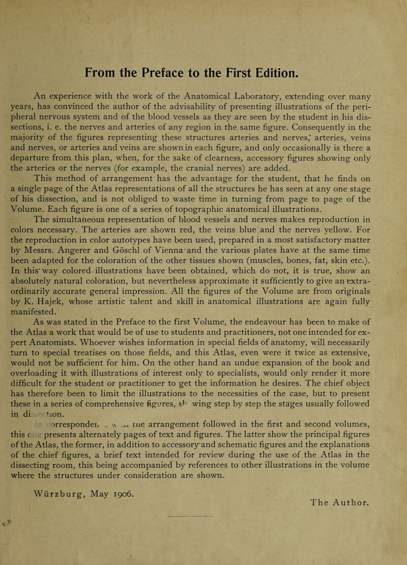 From the Preface to the First Edition An experience with the work of the Anatomical Laboratory, extending- over many years, has convinced the author of the advisability of presenting illustrations of the peri¬ pheral nervous system and of the blood vessels as they are seen by the student in his dis¬ sections, i. e. the nerves and arteries of any region in the same figure. Consequently in the majority of the figures representing these structures arteries and nerves,' arteries, veins and nerves, or arteries and veins are shown in each figure, and only occasionally is there a departure from this plan, when, for the sake of clearness, accessory figures showing only the arteries or the nerves (for example, the cranial nerves) are added. This method of arrangement has the advantage for the student, that he finds on a single page of the Atlas representations of all the structures he has seen at any one stage of his dissection, and is not obliged to waste time in turning from page to page of the Volume. Each figure is one of a series of topographic anatomical illustrations. The simultaneous representation of blood vessels and nerves makes reproduction in colors necessary. The arteries are shown red, the veins blue and the nerves yellow. For the reproduction in color autotypes have been used, prepared in a most satisfactory matter by Messrs. Angerer and Göschl of Vienna and the various plates have at the same time been adapted for the coloration of the other tissues shown (muscles, bones, fat, skin etc.). In this* way colored, illustrations have been obtained, which do not, it is true, show an absolutely natural coloration, but nevertheless approximate it sufficiently to give an extra¬ ordinarily accurate general impression. All the figures of the Volume are from originals by K. Hajek, whose artistic talent and skill in anatomical illustrations are again fully manifested. As was stated in the Preface to the first Volume, the endeavour has been to make of the Atlas a work that would be of use to students and practitioners, not one intended for ex¬ pert Anatomists. Whoever wishes information in special fields of anatomy, will necessarily turn to special treatises on those fields, and this Atlas, even were it twice as extensive, would not be sufficient for him. On the other hand an undue expansion of the book and overloading it with illustrations of interest only to specialists, would only render it more difficult for the student or practitioner to get the information he desires. The chief object has therefore been to limit the illustrations to the necessities of the case, but to present these in a series of comprehensive figures, sb wing step by step the stages usually followed in di tion. orresponden _ w ,xx me arrangement followed in the first and second volumes, this c ,e presents alternately pages of text and figures. The latter show the principal figures of the Atlas, the former, in addition to accessory*and schematic figures and the explanations of the chief figures, a brief text intended for review during the use of the Atlas in the dissecting room, this being accompanied by references to other illustrations in the volume where the structures under consideration are shown. Würzburg, May 1906. The Author.